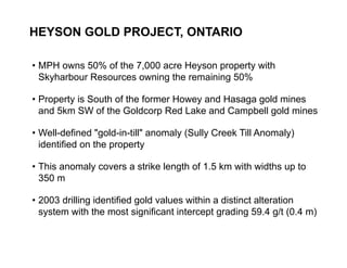 HEYSON GOLD PROJECT, ONTARIO

     • MPH owns 50% of the 7,000 acre Heyson property with
       Skyharbour Resources owning the remaining 50%

     • Property is South of the former Howey and Hasaga gold mines
       and 5km SW of the Goldcorp Red Lake and Campbell gold mines

     • Well-defined "gold-in-till" anomaly (Sully Creek Till Anomaly)
       identified on the property

     • This anomaly covers a strike length of 1.5 km with widths up to
       350 m

     • 2003 drilling identified gold values within a distinct alteration
       system with the most significant intercept grading 59.4 g/t (0.4 m)


25
 