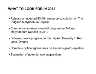 WHAT TO LOOK FOR IN 2012

     • Release an updated 43-101 resource calculation on The
       Pidgeon Molybdenum Deposit

     • Commence an expansion drill program on Pidgeon
       Molybdenum Deposit in 2012

     • Follow-up work program on the Heyson Property in Red
       Lake, Ontario

     • Complete option agreements on Timmins gold properties

     • Evaluation of potential new acquisitions



27
 