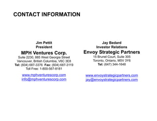 CONTACT INFORMATION



                   Jim Pettit                           Jay Bedard
                   President                         Investor Relations
         MPH Ventures Corp.                    Envoy Strategic Partners
       Suite 2230, 885 West Georgia Street         15 Brunel Court, Suite 305
      Vancouver, British Columbia, V6C 3E8         Toronto, Ontario, M5V 3Y6
     Tel: (604) 687-3376 Fax: (604) 687-3119          Tel: (647) 344-1648
             Toll Free: 1-800-567-8181
          www.mphventurescorp.com              www.envoystrategicpartners.com
         info@mphventurescorp.com              jay@envoystrategicpartners.com




28
 