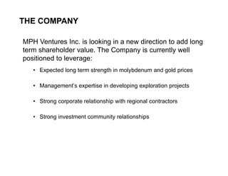 THE COMPANY

    MPH Ventures Inc. is looking in a new direction to add long
    term shareholder value. The Company is currently well
    positioned to leverage:
       • Expected long term strength in molybdenum and gold prices

       • Management’s expertise in developing exploration projects

       • Strong corporate relationship with regional contractors

       • Strong investment community relationships




3
 