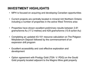 INVESTMENT HIGHLIGHTS
    • MPH is focused on acquiring and developing Canadian opportunities

    • Current projects are centrally located in mineral rich Northern Ontario
      including a number of properties in the active West Timmins area

    • Properties have shown excellent preliminary results between 3.91
      grams/tonne Au (17.2 metres) and 429 grams/tonne (13.8 oz/ton Au)

    • Completing an updated 43-101 resource calculation on The Pidgeon
      Molybdenum Deposit followed by the commencement of an
      expansion drill program

    • Excellent accessibility and cost effective exploration and
      development

    • Option agreement with Prodigy Gold (TSX- V: PDG) on the Gould
      Gold property located adjacent to the Magino Mine gold property
4
 