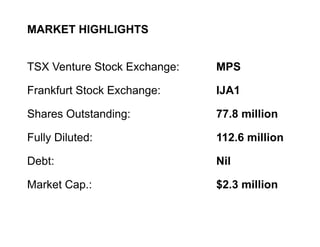 MARKET HIGHLIGHTS


    TSX Venture Stock Exchange:   MPS

    Frankfurt Stock Exchange:     IJA1

    Shares Outstanding:           77.8 million

    Fully Diluted:                112.6 million

    Debt:                         Nil

    Market Cap.:                  $2.3 million


5
 