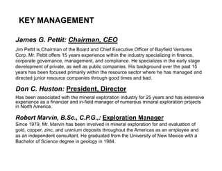 KEY MANAGEMENT

James G. Pettit: Chairman, CEO
Jim Pettit is Chairman of the Board and Chief Executive Officer of Bayfield Ventures
Corp. Mr. Pettit offers 15 years experience within the industry specializing in finance,
corporate governance, management, and compliance. He specializes in the early stage
development of private, as well as public companies. His background over the past 15
years has been focused primarily within the resource sector where he has managed and
directed junior resource companies through good times and bad.

Don C. Huston: President, Director
Has been associated with the mineral exploration industry for 25 years and has extensive
experience as a financier and in-field manager of numerous mineral exploration projects
in North America.

Robert Marvin, B.Sc., C.P.G.,: Exploration Manager
Since 1979, Mr. Marvin has been involved in mineral exploration for and evaluation of
gold, copper, zinc, and uranium deposits throughout the Americas as an employee and
as an independent consultant. He graduated from the University of New Mexico with a
Bachelor of Science degree in geology in 1984.

6
 