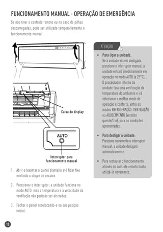 FUNCIONAMENTO MANUAL - OPERAÇÃO DE EMERGÊNCIA
     Se não tiver o controle remoto ou no caso de pilhas
     descarregadas, pode ser utilizado temporariamente o
     funcionamento manual.

                                                                ATENÇÃO       !
                                                              • Para ligar a unidade:
                                                                Se a unidade estiver desligada,
                                                                pressione o interruptor manual, a
                                                                unidade entrará imediatamente em
                                                                operação no modo AUTO (a 25°C), .
                                                                O processador interno da
                                                                unidade fará uma verificação da
                                                                temperatura do ambiente e irá
                                                                selecionar o melhor modo de
                                                                operação e conforto, entre os
                                           Caixa do display
                                                                modos REFRIGERAÇÃO, VENTILAÇÃO
                                                                ou AQUECIMENTO (versões
                                                                quente/frio), para as condições
                                                                apresentadas.

                                                              • Para desligar a unidade:
                                                                Pressione novamente o interruptor
                                                                manual, a unidade desligará
                                                                automaticamente.
                                  Interruptor para
                               funcionamento manual           • Para restaurar o funcionamento
                                                                através do controle remoto basta
     1. Abrir e levantar o painel dianteiro até ficar fixo      utilizá-lo novamente.
        emitindo o clique de encaixe.

     2. Pressionar o interruptor; a unidade funciona no
        modo AUTO, mas a temperatura e a velocidade da
        ventilação não poderão ser alteradas.

     3. Fechar o painel recolocando-o na sua posição
        inicial.


10
 