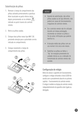 Substituição de pilhas
1. Remover a tampa do compartimento das             NOTAS
   pilhas soltando primeiramente o parafuso
   Allen localizado na parte inferior desta,        • Quando da substituição, não utilize
   depois pressionando-se no símbolo         ,        pilhas usadas ou de tipo diferente, isto
   indicado na parte traseira do controle             poderá ser causa de funcionamentos
                                                      irregulares do controle remoto.
   remoto.
                                                    • Se o controle remoto não for utilizado
2. Retire as pilhas usadas.                           durante um tempo prolongado,
                                                      recomenda-se remover as pilhas a
3. Coloque duas pilhas novas tipo AAA 1,5V,           fim de evitar infiltrações que poderão
   prestando atenção para a polaridade correta        danificá-lo.
   indicada no compartimento.
                                                    • A duração média das pilhas com um
                                                      uso normal é de cerca seis meses.
3. Coloque novamente a tampa do
   compartimento das pilhas.                        • Substituir as pilhas ao falhar o
                                                      “bip” de recepção proveniente da
                                                      unidade interna ou se o indicador de
                                                      transmissão do controle remoto não
                                                      acender.



                                                 Conﬁguração do relógio
                                                 Antes de colocar o aparelho em funcionamento,
                                                 conﬁgurar o relógio utilizando o tecla CLOCK de
                                                 acordo com o procedimento descrito no próximo
                                                 capítulo - Funcionamento do controle remoto.
                                                 O relógio é exibido no display do controle remoto
                                                 independentemente do aparelho estar ligado ou
                                                 desligado.




                                                                                                     11
 