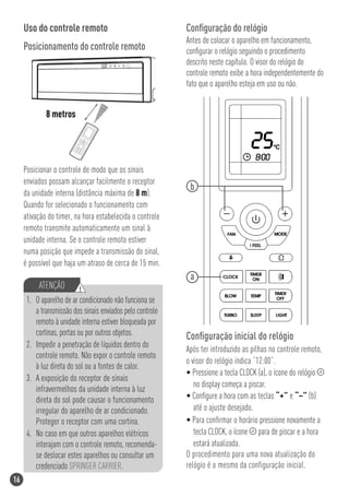 Uso do controle remoto                                Conﬁguração do relógio
                                                           Antes de colocar o aparelho em funcionamento,
     Posicionamento do controle remoto                     conﬁgurar o relógio seguindo o procedimento
                                                           descrito neste capítulo. O visor do relógio do
                                                           controle remoto exibe a hora independentemente do
                                                           fato que o aparelho esteja em uso ou não.


             8 metros




     Posicionar o controle de modo que os sinais
     enviados possam alcançar facilmente o receptor
                                                            b
     da unidade interna (distância máxima de 8 m).
     Quando for selecionado o funcionamento com
     ativação do timer, na hora estabelecida o controle
     remoto transmite automaticamente um sinal à
     unidade interna. Se o controle remoto estiver
     numa posição que impede a transmissão do sinal,
     é possível que haja um atraso de cerca de 15 min.
                                                            a
          ATENÇÃO         !
      1. O aparelho de ar condicionado não funciona se
         a transmissão dos sinais enviados pelo controle
         remoto à unidade interna estiver bloqueada por
         cortinas, portas ou por outros objetos.           Conﬁguração inicial do relógio
      2. Impedir a penetração de líquidos dentro do
                                                           Após ter introduzido as pilhas no controle remoto,
         controle remoto. Não expor o controle remoto
                                                           o visor do relógio indica “12:00”.
         à luz direta do sol ou a fontes de calor.
                                                           • Pressione a tecla CLOCK (a), o ícone do relógio
      3. A exposição do receptor de sinais
                                                              no display começa a piscar.
         infravermelhos da unidade interna à luz
         direta do sol pode causar o funcionamento         • Conﬁgure a hora com as teclas “+” e “–” (b)
         irregular do aparelho de ar condicionado.            até o ajuste desejado.
         Proteger o receptor com uma cortina.              • Para conﬁrmar o horário pressione novamente a
      4. No caso em que outros aparelhos elétricos            tecla CLOCK, o ícone para de piscar e a hora
         interajam com o controle remoto, recomenda-          estará atualizada.
         se deslocar estes aparelhos ou consultar um       O procedimento para uma nova atualização do
         credenciado SPRINGER CARRIER.                     relógio é o mesmo da configuração inicial.
16
 