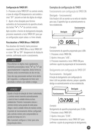 Conﬁguração do TIMER OFF:                               Exemplos de conﬁguração do TIMER
3 - Pressione a tecla TIMER OFF no controle remoto,     Funcionamento com conﬁguração do TIMER ON
o ícone do relógio desaparecerá e será exibido o        (Desligado - Funcionamento)
sinal “OFF” piscante ao lado dos dígitos do relógio.    Esta função é útil ao acordar ou na volta do trabalho
2 - Ajuste a hora desejada para término                 para casa. O aparelho liga-se automaticamente na
automático do funcionamento do aparelho através         hora estabelecida.
dos botões “+” e “–” do controle remoto.
Após escolher o horário de desligamento desejado,
pressione novamente a tecla TIMER OFF para que
as conﬁgurações sejam salvas e o timer ativado.

Para desativar o TIMER 0N ou o TIMER OFF:
Para desativar o(s) timer(s), basta pressionar          Exemplo:
novamente a tecla TIMER ON ou a tecla TIMER OFF
                                                        Funcionamento do aparelho programado para 6:00h.
e o ícone “ON” ou “OFF” desaparecerá do display do
                                                        1. Pressione a tecla TIMER ON;
controle, conﬁrmando assim o cancelamento.
                                                        2. Ajuste a hora para “6:00”;
       NOTA                                             3. Pressione novamente a tecla TIMER ON para
 Para alternar os dígitos mais rapidamente,             conﬁrmar o ajuste da programação de funcionamento.
 mantenha pressionada a tecla “+” ou “–” por
 aproximadamente 5 segundos, desta forma os             Desligamento com conﬁguração do TIMER OFF
 minutos serão incrementados de dez em dez.
                                                        (Funcionamento - Desligado)
 Caso não seja pressionado nenhum tecla dentro          A função de desligamento com conﬁguração do
 de 5 segundos, a conﬁguração do timer será
                                                        timer é útil nos períodos noturnos, porque o aparelho
 cancelada e voltará a ser exibido o relógio.
                                                        desliga-se automaticamente na hora estabelecida.

     ATENÇÃO         !
 Quando a função de ativação do timer é selecionada,
 o controle remoto transmite automaticamente
 o sinal do timer à unidade interna na hora
 estabelecida. Portanto é necessário colocar o
 controle remoto numa posição de onde possa             Exemplo:
 chegar o sinal à unidade interna de maneira correta.
                                                        Desligamento do aparelho programado para 23:00h.
 O período de funcionamento efetivo conﬁgurável
                                                        1. Pressione a tecla TIMER OFF;
 pelo controle remoto está compreendido no
 período de tempo de 24 h.                              2. Ajuste a hora para “23:00”;
 Não é possível conﬁgurar o timer para uma              3. Pressione novamente a tecla TIMER OFF para
 programação diária.                                    conﬁrmar o ajuste da programação de desligamento.

                                                                                                                19
 