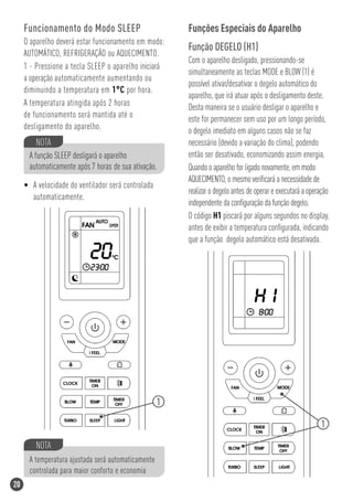 Funcionamento do Modo SLEEP                        Funções Especiais do Aparelho
     O aparelho deverá estar funcionamento em modo:
                                                        Função DEGELO (H1)
     AUTOMÁTICO, REFRIGERAÇÃO ou AQUECIMENTO.
                                                        Com o aparelho desligado, pressionando-se
     1 - Pressione a tecla SLEEP o aparelho iniciará
                                                        simultaneamente as teclas MODE e BLOW (1) é
     a operação automaticamente aumentando ou
                                                        possível ativar/desativar o degelo automático do
     diminuindo a temperatura em 1°C por hora.
                                                        aparelho, que irá atuar após o desligamento deste.
     A temperatura atingida após 2 horas                Desta maneira se o usuário desligar o aparelho e
     de funcionamento será mantida até o                este for permanecer sem uso por um longo período,
     desligamento do aparelho.                          o degelo imediato em alguns casos não se faz
         NOTA                                           necessário (devido a variação do clima), podendo
      A função SLEEP desligará o aparelho               então ser desativado, economizando assim energia.
      automaticamente após 7 horas de sua ativação.     Quando o aparelho for ligado novamente, em modo
                                                        AQUECIMENTO, o mesmo veriﬁcará a necessidade de
     • A velocidade do ventilador será controlada
                                                        realizar o degelo antes de operar e executará a operação
       automaticamente.
                                                        independente da conﬁguração da função degelo.
                                                        O código H1 piscará por alguns segundos no display,
                                                        antes de exibir a temperatura conﬁgurada, indicando
                                                        que a função degelo automático está desativada.




                                                    1

                                                                                                            1

         NOTA
      A temperatura ajustada será automaticamente
      controlada para maior conforto e economia
20
 
