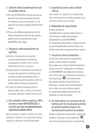 2. Saída de névoa (condensado branco)                 5. Expulsão da poeira pela unidade
   da unidade interna                                    interna.
• No modo REFRIGERAÇÃO é possível que haja um         Isto é normal se o aparelho de ar condicionado
  vazamento de névoa provocado pela diferença         ﬁcou inativo durante um período prolongado ou por
  de temperatura entre o ar de entrada e o ar de      ocasião do primeiro uso da unidade.
  saída num local onde a umidade ambiente estiver
                                                      6. Modalidade de aquecimento
  elevada.
                                                      (versões quente/frio)
• Por causa da umidade produzida pelo processo de     O aparelho absorve o calor da unidade externa e o
  degelo é possível que se forme uma névoa quando o   emite através da unidade interna durante o
  aparelho retomar ao funcionamento no modo           funcionamento no modo AQUECIMENTO.
  AQUECIMENTO, após o degelo.                         Se a temperatura externa diminui, a absorção de calor
                                                      por parte do aparelho deve aumentar devido a uma
3. Pequenos ruídos provenientes do                    diferença maior entre a temperatura interna e externa.
   aparelho
• Durante o funcionamento do compressor               7. Função de reinício automático
  ou quando da parada deste é possível que            Um corte de corrente durante o funcionamento
  seja produzido um assobio. Este é o som do          provoca a parada imediata do aparelho.
  refrigerante que não ﬂui ou que para.               Nas unidades sem a função de Reinício Automático,
                                                      quando a corrente é restabelecida o led indicador
• Sempre durante o funcionamento do compressor
                                                      de FUNCIONAMENTO da unidade interna começa a
  ou quando da parada deste é possível que haja
                                                      piscar. Para restaurar o funcionamento, pressionar a
  um chiado, causado pela expansão térmica e
                                                      tecla liga/desliga         do controle remoto.
  pela contração das partes de plástico, dentro da
                                                      Nas unidades dotadas da função de Reinício
  unidade, devido a variação da temperatura.
                                                      Automático, a unidade reinicia automaticamente
• O retorno do deﬂetor de direção vertical à
                                                      com o retorno da corrente elétrica enquanto
  posição original, após o reinício em virtude de
                                                      as conﬁgurações gravadas anteriormente são
  uma parada imprevista, também emite um som.
                                                      guardadas na função de memória.

4. Com umidade relativa superior a 80%,               8. Os raios solares ou a presença de um
   durante o modo REFRIGERAÇÃO, é                        telefone sem ﬁo funcionando próximo
   possível que haja um gotejamento pela                 ao aparelho podem provocar um
   superfície da unidade interna.                        funcionamento anormal da unidade.
Neste caso deve-se regular o defletor horizontal      Desligar a unidade da corrente elétrica e depois ligar
colocando a saída do ar na sua posição máxima e       novamente. Pressionar a tecla liga/desliga
configurar o ventilador para ALTA velocidade.         do controle remoto para restaurar o funcionamento.

                                                                                                               25
 