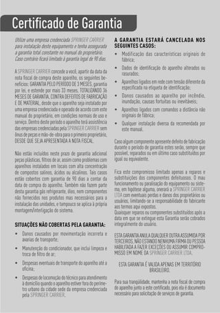 Certiﬁcado de Garantia
Utilize uma empresa credenciada SPRINGER CARRIER             A GARANTIA ESTARÁ CANCELADA NOS
para instalação deste equipamento e tenha assegurada         SEGUINTES CASOS:
a garantia total constante no manual do proprietário.        • Modificação das características originais de
Caso contrário ﬁcará limitado à garantia legal de 90 dias.      fábrica;
                                                             • Dados de identiﬁcação do aparelho alterados ou
A SPRINGER CARRIER concede a você, apartir da data da           rasurados;
nota ﬁscal de compra deste aparelho, os seguintes be-
nefícios: GARANTIA PELO PERÍODO DE 3 MESES, garantia         • Aparelhos ligados em rede com tensão diferente da
                                                                especiﬁcada na etiqueta de identiﬁcação;
por lei, e estende por mais 33 meses, TOTALIZANDO 36
MESES DE GARANTIA, CONTRA DEFEITOS DE FABRICAÇÃO             • Danos causados ao aparelho por incêndio,
E DE MATERIAL, desde que o aparelho seja instalado por          inundação, causas fortuitas ou inevitáveis;
uma empresa credenciada e operado de acordo com este         • Aparelhos ligados com comandos a distância não
manual do proprietário, em condições normais de uso e           originais de fábrica;
serviço. Dentro deste período o aparelho terá assistência    • Qualquer instalação diversa da recomendada por
das empresas credenciadas pela SPRINGER CARRIER sem             este manual.
ônus de peças e mão-de-obra para o primeiro proprietário,
DESDE QUE SEJA APRESENTADA A NOTA FISCAL.                    Caso algum componente apresente defeito de fabricação
                                                             durante o período de garantia estes serão, sempre que
Não estão incluídos neste prazo de garantia adicional        possível, reparados ou em último caso substituídos por
peças plásticas, ﬁltros de ar, assim como problemas com      igual ou equivalente.
aparelhos instalados em locais com alta concentração
de compostos salinos, ácidos ou alcalinos. Tais casos        Fica este compromisso limitado apenas a reparos e
estão cobertos com garantia de 90 dias a contar da           substituições dos componentes defeituosos. O mau
data de compra do aparelho. Também não fazem parte           funcionamento ou paralisação do equipamento ou siste-
desta garantia gás refrigerante, óleo, nem componentes       ma, em hipótese alguma, onerará a SPRINGER CARRIER
não fornecidos nos produtos mas necessários para a           LTDA com eventuais perdas e danos dos proprietários ou
                                                             usuários, limitando-se a responsabilidade do fabricante
instalação das unidades, e tampouco se aplica à própria      aos termos aqui expostos.
montagem/interligação do sistema.                            Quaisquer reparos ou componentes substituídos após a
                                                             data em que se extingue esta Garantia serão cobrados
SITUAÇÕES NÃO COBERTAS PELA GARANTIA:                        integralmente do usuário.
• Danos causados por movimentação incorreta e                ESTA GARANTIA ANULA QUALQUER OUTRA ASSUMIDA POR
  avarias de transporte;                                     TERCEIROS, NÃO ESTANDO NENHUMA FIRMA OU PESSOA
• Manutenção do condicionador, que inclui limpeza e          HABILITADA A FAZER EXCEÇÕES OU ASSUMIR COMPRO-
  troca de ﬁltro de ar;                                      MISSO EM NOME DA SPRINGER CARRIER LTDA.
• Despesas eventuais de transporte do aparelho até a           ESTA GARANTIA É VALIDA APENAS EM TERRITÓRIO
  oﬁcina;                                                                       BRASILEIRO.
• Despesas de locomoção do técnico para atendimento
  à domicílio quando o aparelho estiver fora do períme-      Para sua tranqüilidade, mantenha a nota ﬁscal de compra
  tro urbano da cidade sede da empresa credenciada           do aparelho junto a este certiﬁcado, pois ela é documento
  pela SPRINGER CARRIER.                                     necessário para solicitação de serviços de garantia.
 