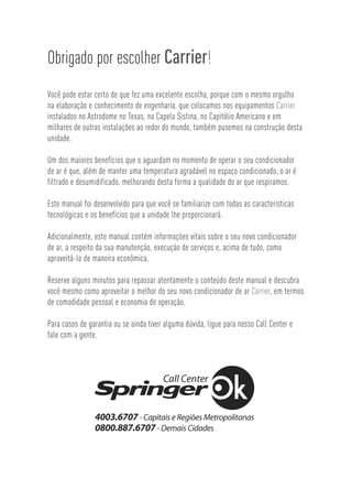 Obrigado por escolher Carrier!
Você pode estar certo de que fez uma excelente escolha, porque com o mesmo orgulho
na elaboração e conhecimento de engenharia, que colocamos nos equipamentos Carrier
instalados no Astrodome no Texas, na Capela Sistina, no Capitólio Americano e em
milhares de outras instalações ao redor do mundo, também pusemos na construção desta
unidade.

Um dos maiores benefícios que o aguardam no momento de operar o seu condicionador
de ar é que, além de manter uma temperatura agradável no espaço condicionado, o ar é
filtrado e desumidificado, melhorando desta forma a qualidade do ar que respiramos.

Este manual foi desenvolvido para que você se familiarize com todas as características
tecnológicas e os benefícios que a unidade lhe proporcionará.

Adicionalmente, este manual contém informações vitais sobre o seu novo condicionador
de ar, a respeito da sua manutenção, execução de serviços e, acima de tudo, como
aproveitá-lo de maneira econômica.

Reserve alguns minutos para repassar atentamente o conteúdo deste manual e descubra
você mesmo como aproveitar o melhor do seu novo condicionador de ar Carrier, em termos
de comodidade pessoal e economia de operação.

Para casos de garantia ou se ainda tiver alguma dúvida, ligue para nosso Call Center e
fale com a gente.
 