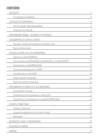 CONTEÚDO
 PRECAUÇÕES                                                            5
     Considerações de segurança                                        5
 DESCRIÇÃO DOS COMPONENTES                                             8
     Visor da unidade interna (evaporadora)                            9
     Temperatura de utilização                                         9
 FUNCIONAMENTO MANUAL - OPERAÇÃO DE EMERGÊNCIA                        10
 FUNCIONAMENTO DO CONTROLE REMOTO                                     12
     Descrição e funções dos indicadores do controle remoto           14
     Uso do controle remoto                                           16
 OPERAÇÃO DO APARELHO DE AR CONDICIONADO                              17
     Operação no modo AUTOMÁTICO                                      17
     Funcionamento em REFRIGERAÇÃO, em VENTILAÇÃO ou em AQUECIMENTO   17
     Funcionamento em DESUMIDIFICAÇÃO                                 18
     Funcionamento/conﬁguração do TIMER                               18
     Funcionamento no modo SLEEP                                      20
     Funções especiais do aparelho                                    20
     Ajuste das direções do ﬂuxo de ar                                21
 FUNCIONAMENTO DO APARELHO DE AR CONDICIONADO                         22
     Funcionamento Otimizado                                          22
     Características do funcionamento no modo SLEEP                   22
     Características do funcionamento no modo DESUMIDIFICAÇÃO         22
 CUIDADOS E MANUTENÇÃO                                                23
     Limpeza do ﬁltro de ar                                           23
     Limpeza da unidade interna e do controle remoto                  23
     Manutenção                                                       24
 INFORMAÇÕES SOBRE O FUNCIONAMENTO                                    25
 LOCALIZAÇÃO DE AVARIAS                                               26
 GARANTIA                                                             27
 
