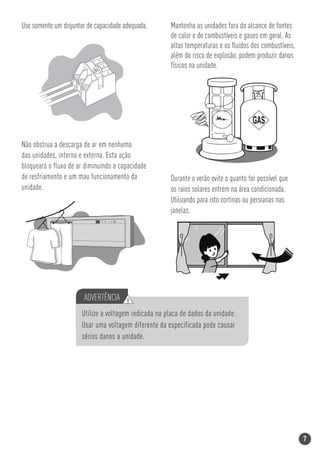 Use somente um disjuntor de capacidade adequada.       Mantenha as unidades fora do alcance de fontes
                                                       de calor e de combustíveis e gases em geral. As
                                                       altas temperaturas e os ﬂuidos dos combustíveis,
                                                       além do risco de explosão, podem produzir danos
                                                       físicos na unidade.
                            80




Não obstrua a descarga de ar em nenhuma
das unidades, interna e externa. Esta ação
bloqueará o fluxo de ar diminuindo a capacidade
de resfriamento e um mau funcionamento da              Durante o verão evite o quanto for possível que
unidade.                                               os raios solares entrem na área condicionada.
                                                       Utilizando para isto cortinas ou persianas nas
                                                       janelas.




                       ADVERTÊNCIA !
                       Utilize a voltagem indicada na placa de dados da unidade.
                       Usar uma voltagem diferente da especificada pode causar
                       sérios danos a unidade.




                                                                                                          7
 