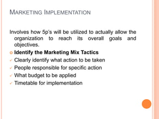 MARKETING IMPLEMENTATION
Involves how 5p’s will be utilized to actually allow the
organization to reach its overall goals and
objectives.
 Identify the Marketing Mix Tactics
 Clearly identify what action to be taken
 People responsible for specific action
 What budget to be applied
 Timetable for implementation
 