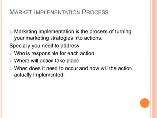 MARKET IMPLEMENTATION PROCESS
 Marketing implementation is the process of turning
your marketing strategies into actions.
Specially you need to address
 Who is responsible for each action
 Where will action take place
 When does it need to occur and how will the action
actually implemented.
 
