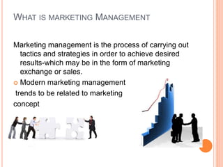 WHAT IS MARKETING MANAGEMENT
Marketing management is the process of carrying out
tactics and strategies in order to achieve desired
results-which may be in the form of marketing
exchange or sales.
 Modern marketing management
trends to be related to marketing
concept
 