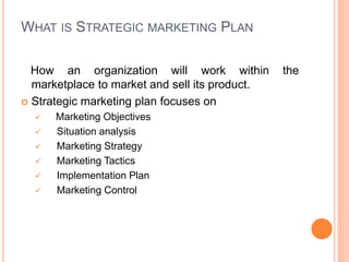 WHAT IS STRATEGIC MARKETING PLAN
How an organization will work within the
marketplace to market and sell its product.
 Strategic marketing plan focuses on
 Marketing Objectives
 Situation analysis
 Marketing Strategy
 Marketing Tactics
 Implementation Plan
 Marketing Control
 