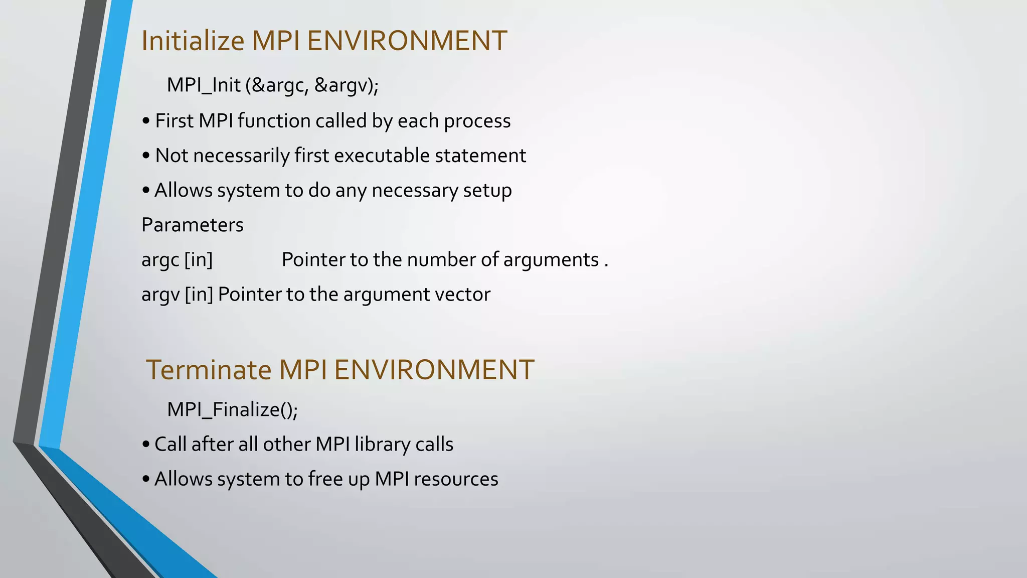 Initialize MPI ENVIRONMENT
MPI_Init (&argc, &argv);
• First MPI function called by each process
• Not necessarily first executable statement
• Allows system to do any necessary setup
Parameters
argc [in] Pointer to the number of arguments .
argv [in] Pointer to the argument vector
Terminate MPI ENVIRONMENT
MPI_Finalize();
• Call after all other MPI library calls
• Allows system to free up MPI resources
 