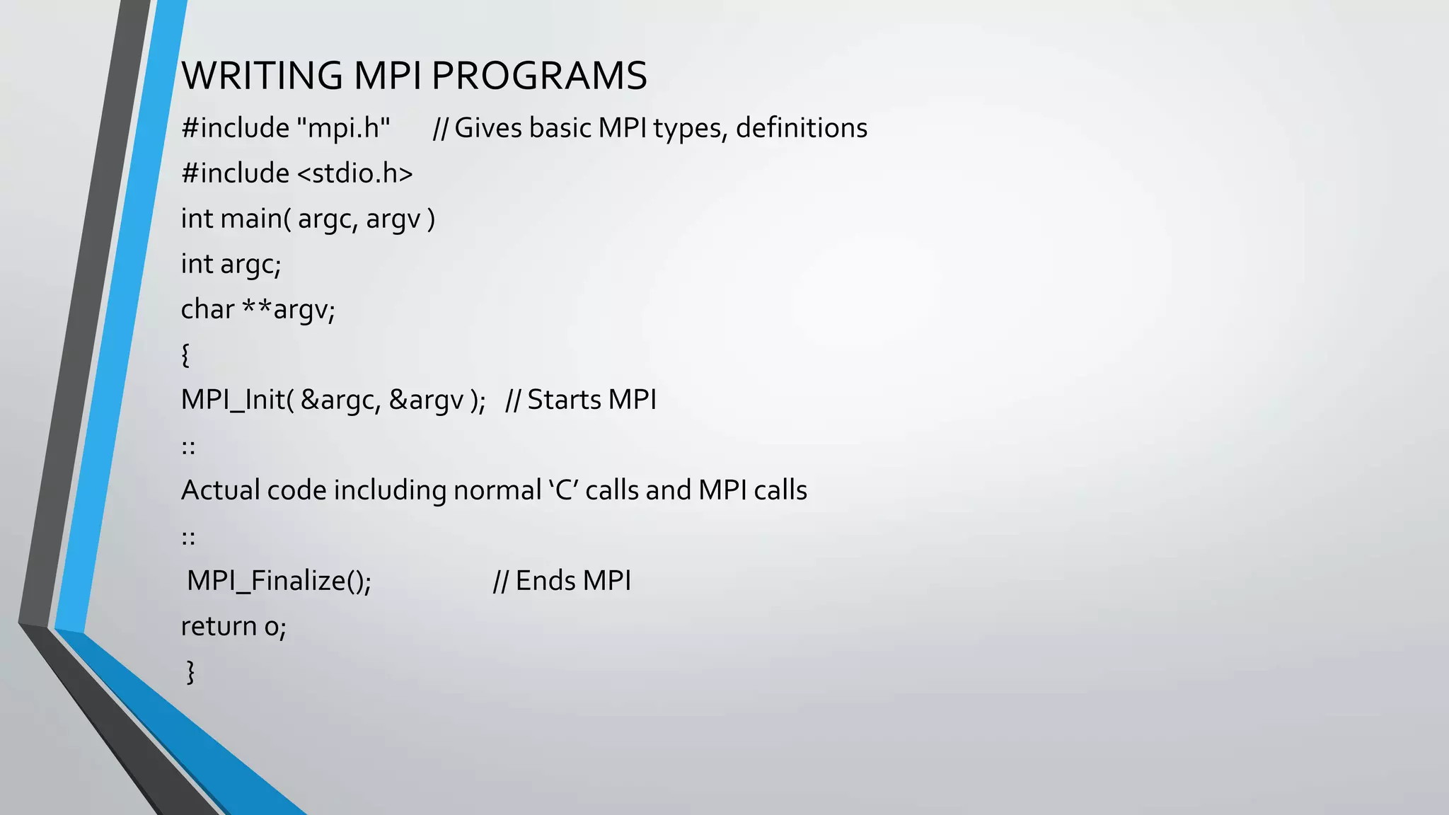WRITING MPI PROGRAMS
#include "mpi.h" // Gives basic MPI types, definitions
#include <stdio.h>
int main( argc, argv )
int argc;
char **argv;
{
MPI_Init( &argc, &argv ); // Starts MPI
::
Actual code including normal ‘C’ calls and MPI calls
::
MPI_Finalize(); // Ends MPI
return 0;
}
 
