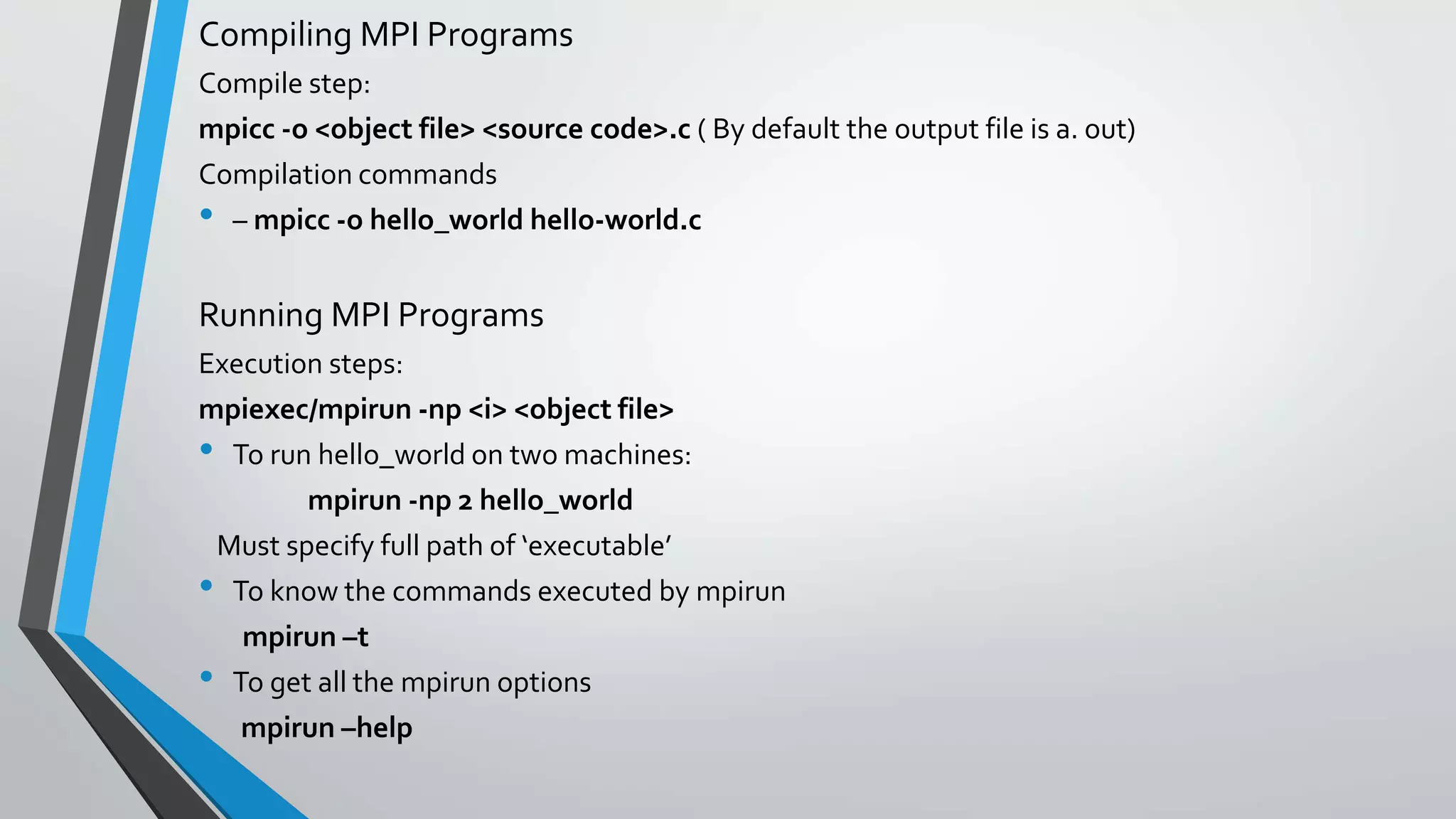Compiling MPI Programs
Compile step:
mpicc -o <object file> <source code>.c ( By default the output file is a. out)
Compilation commands
• – mpicc -o hello_world hello-world.c
Running MPI Programs
Execution steps:
mpiexec/mpirun -np <i> <object file>
• To run hello_world on two machines:
mpirun -np 2 hello_world
Must specify full path of ‘executable’
• To know the commands executed by mpirun
mpirun –t
• To get all the mpirun options
mpirun –help
 