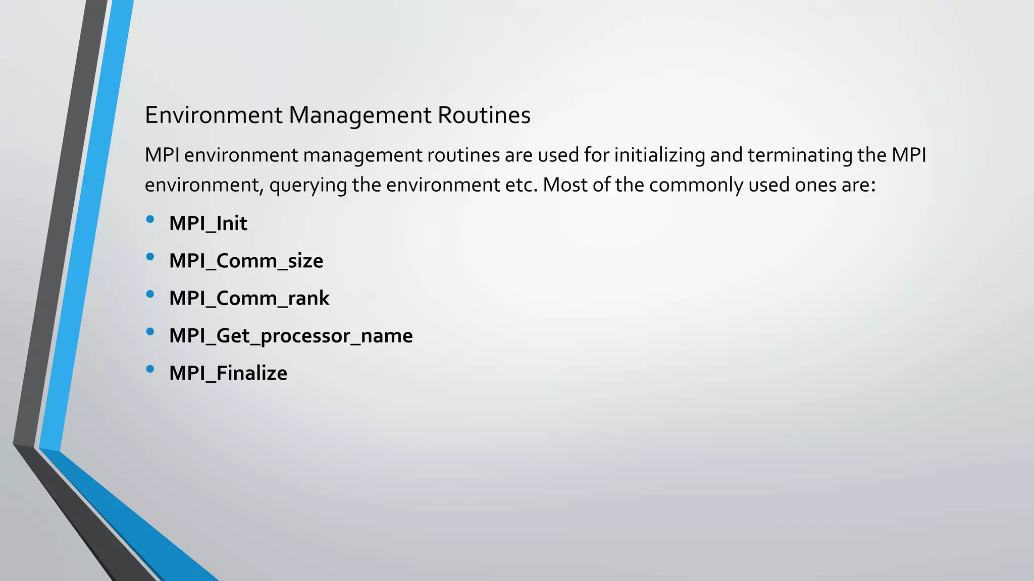 Environment Management Routines
MPI environment management routines are used for initializing and terminating the MPI
environment, querying the environment etc. Most of the commonly used ones are:
• MPI_Init
• MPI_Comm_size
• MPI_Comm_rank
• MPI_Get_processor_name
• MPI_Finalize
 