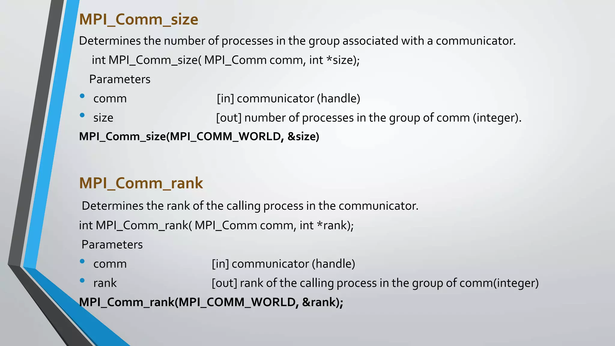 MPI_Comm_size
Determines the number of processes in the group associated with a communicator.
int MPI_Comm_size( MPI_Comm comm, int *size);
Parameters
• comm [in] communicator (handle)
• size [out] number of processes in the group of comm (integer).
MPI_Comm_size(MPI_COMM_WORLD, &size)
MPI_Comm_rank
Determines the rank of the calling process in the communicator.
int MPI_Comm_rank( MPI_Comm comm, int *rank);
Parameters
• comm [in] communicator (handle)
• rank [out] rank of the calling process in the group of comm(integer)
MPI_Comm_rank(MPI_COMM_WORLD, &rank);
 
