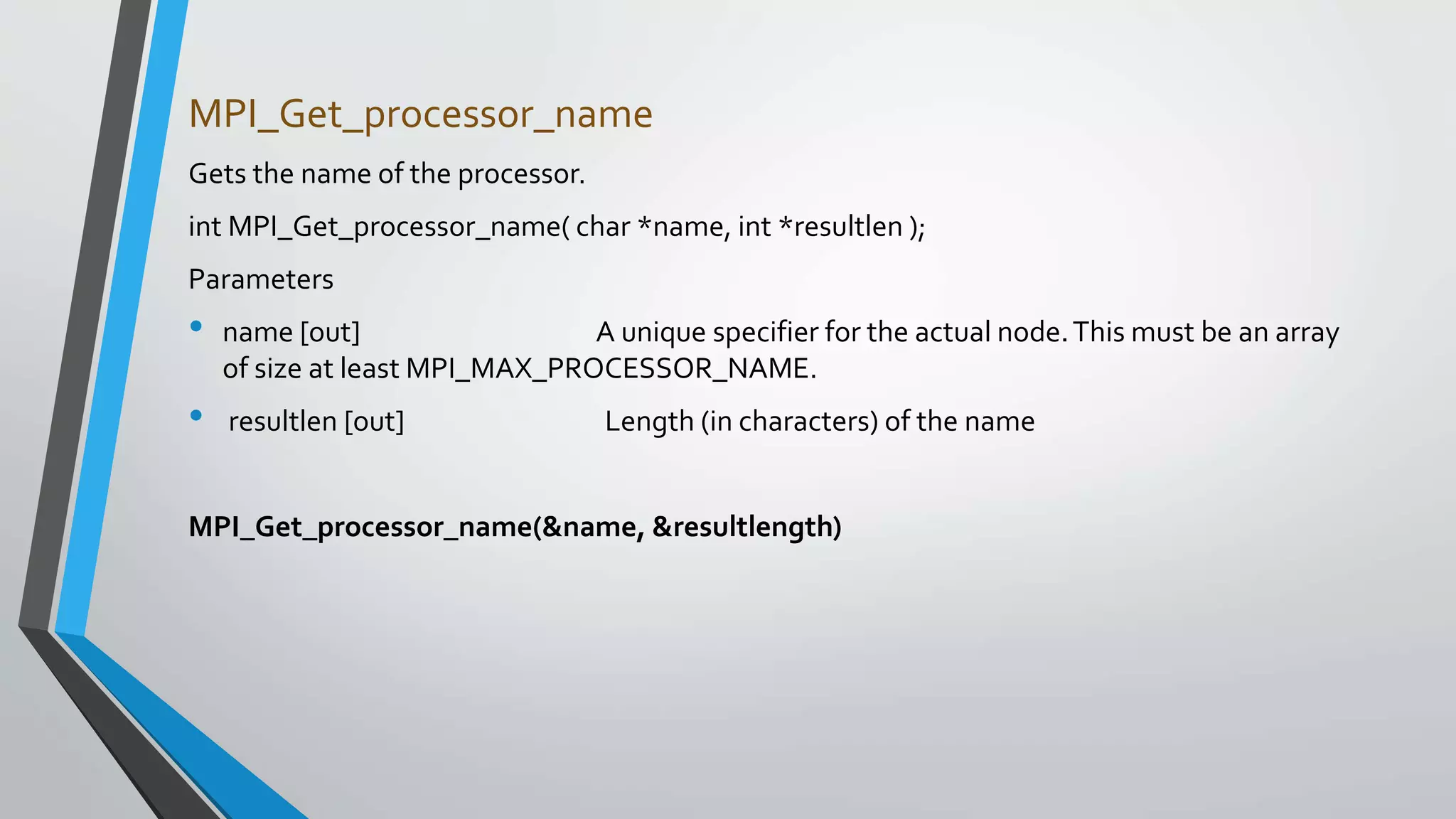MPI_Get_processor_name
Gets the name of the processor.
int MPI_Get_processor_name( char *name, int *resultlen );
Parameters
• name [out] A unique specifier for the actual node.This must be an array
of size at least MPI_MAX_PROCESSOR_NAME.
• resultlen [out] Length (in characters) of the name
MPI_Get_processor_name(&name, &resultlength)
 