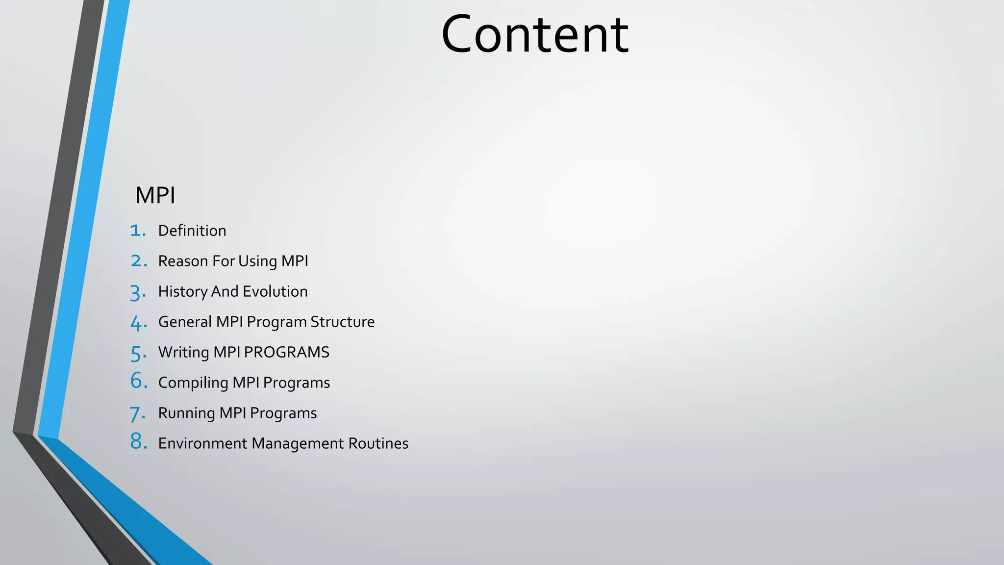 Content
MPI
1. Definition
2. Reason For Using MPI
3. History And Evolution
4. General MPI Program Structure
5. Writing MPI PROGRAMS
6. Compiling MPI Programs
7. Running MPI Programs
8. Environment Management Routines
 