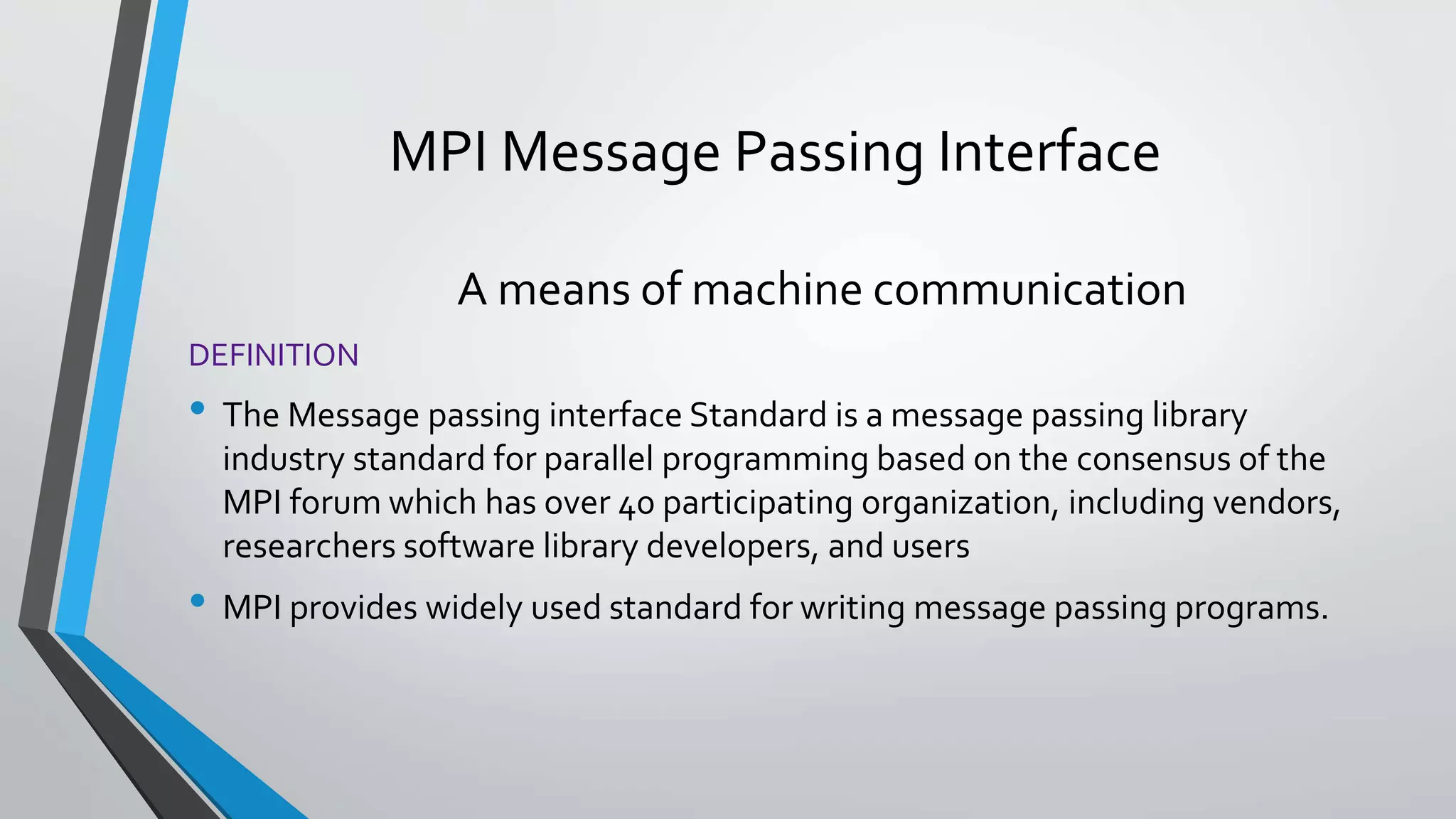 MPI Message Passing Interface
A means of machine communication
DEFINITION
• The Message passing interface Standard is a message passing library
industry standard for parallel programming based on the consensus of the
MPI forum which has over 40 participating organization, including vendors,
researchers software library developers, and users
• MPI provides widely used standard for writing message passing programs.
 