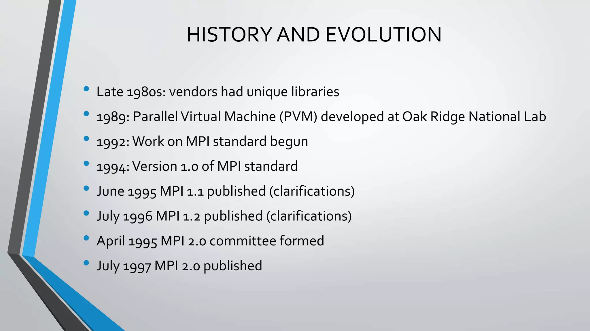 HISTORY AND EVOLUTION
• Late 1980s: vendors had unique libraries
• 1989: ParallelVirtual Machine (PVM) developed at Oak Ridge National Lab
• 1992:Work on MPI standard begun
• 1994:Version 1.0 of MPI standard
• June 1995 MPI 1.1 published (clarifications)
• July 1996 MPI 1.2 published (clarifications)
• April 1995 MPI 2.0 committee formed
• July 1997 MPI 2.0 published
 
