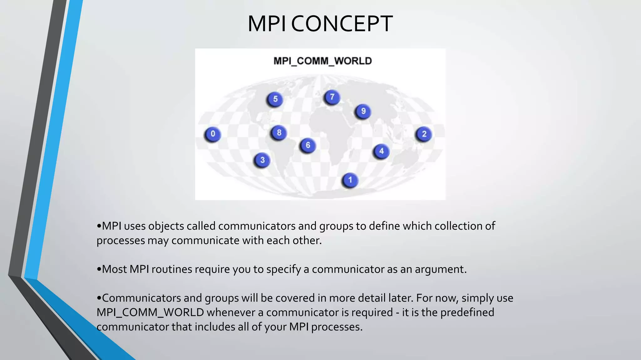 MPI CONCEPT
•MPI uses objects called communicators and groups to define which collection of
processes may communicate with each other.
•Most MPI routines require you to specify a communicator as an argument.
•Communicators and groups will be covered in more detail later. For now, simply use
MPI_COMM_WORLD whenever a communicator is required - it is the predefined
communicator that includes all of your MPI processes.
 