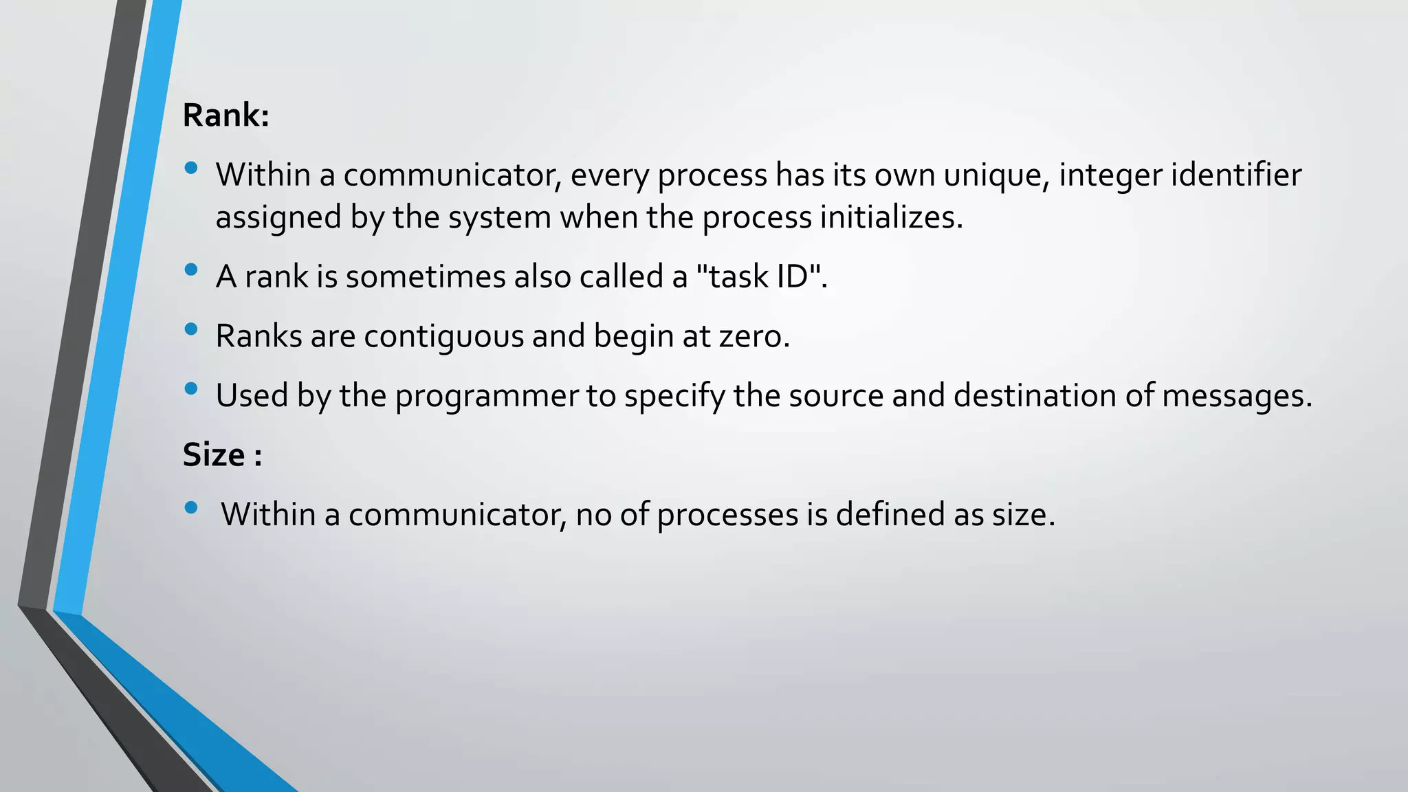 Rank:
• Within a communicator, every process has its own unique, integer identifier
assigned by the system when the process initializes.
• A rank is sometimes also called a "task ID".
• Ranks are contiguous and begin at zero.
• Used by the programmer to specify the source and destination of messages.
Size :
• Within a communicator, no of processes is defined as size.
 