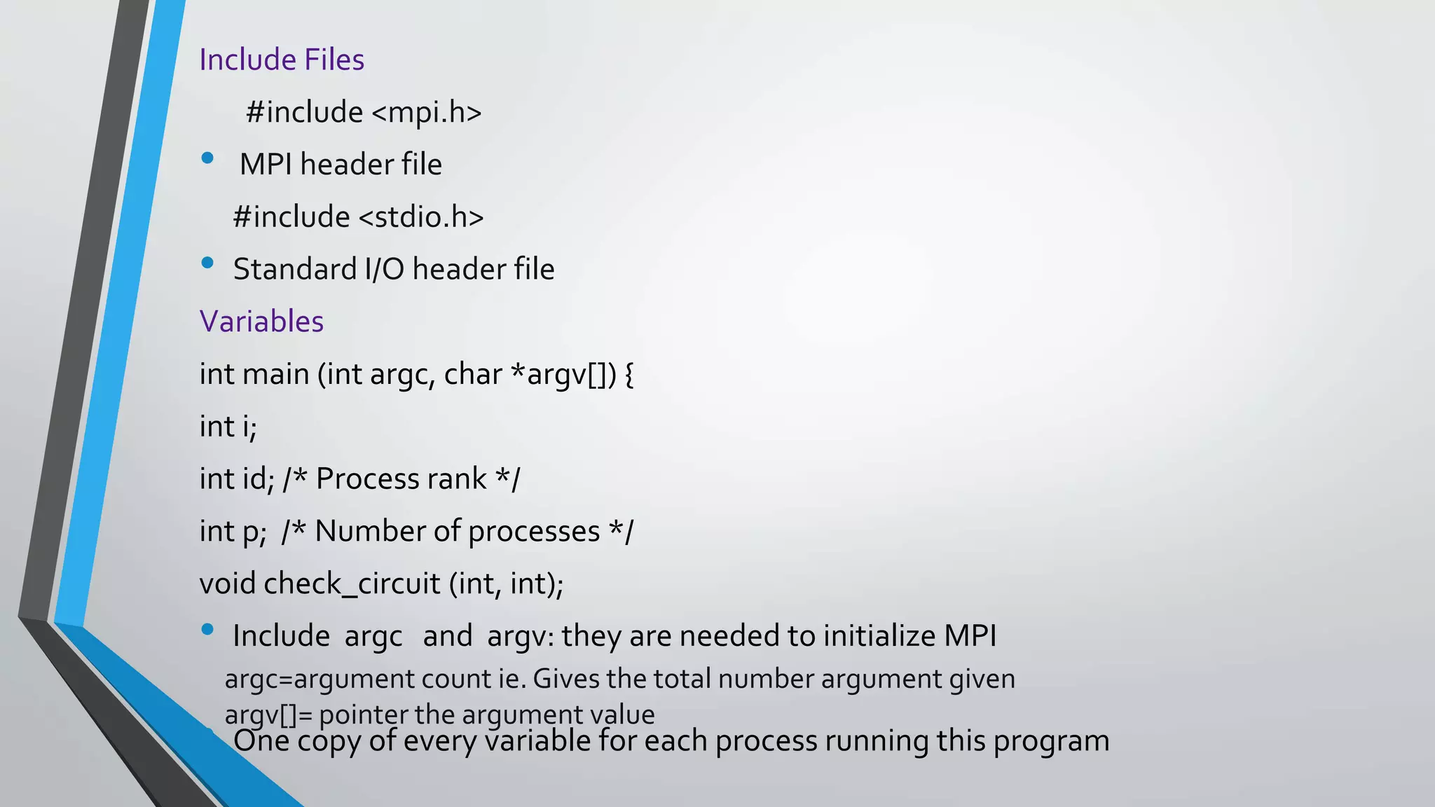 Include Files
#include <mpi.h>
• MPI header file
#include <stdio.h>
• Standard I/O header file
Variables
int main (int argc, char *argv[]) {
int i;
int id; /* Process rank */
int p; /* Number of processes */
void check_circuit (int, int);
• Include argc and argv: they are needed to initialize MPI
• One copy of every variable for each process running this program
argc=argument count ie. Gives the total number argument given
argv[]= pointer the argument value
 
