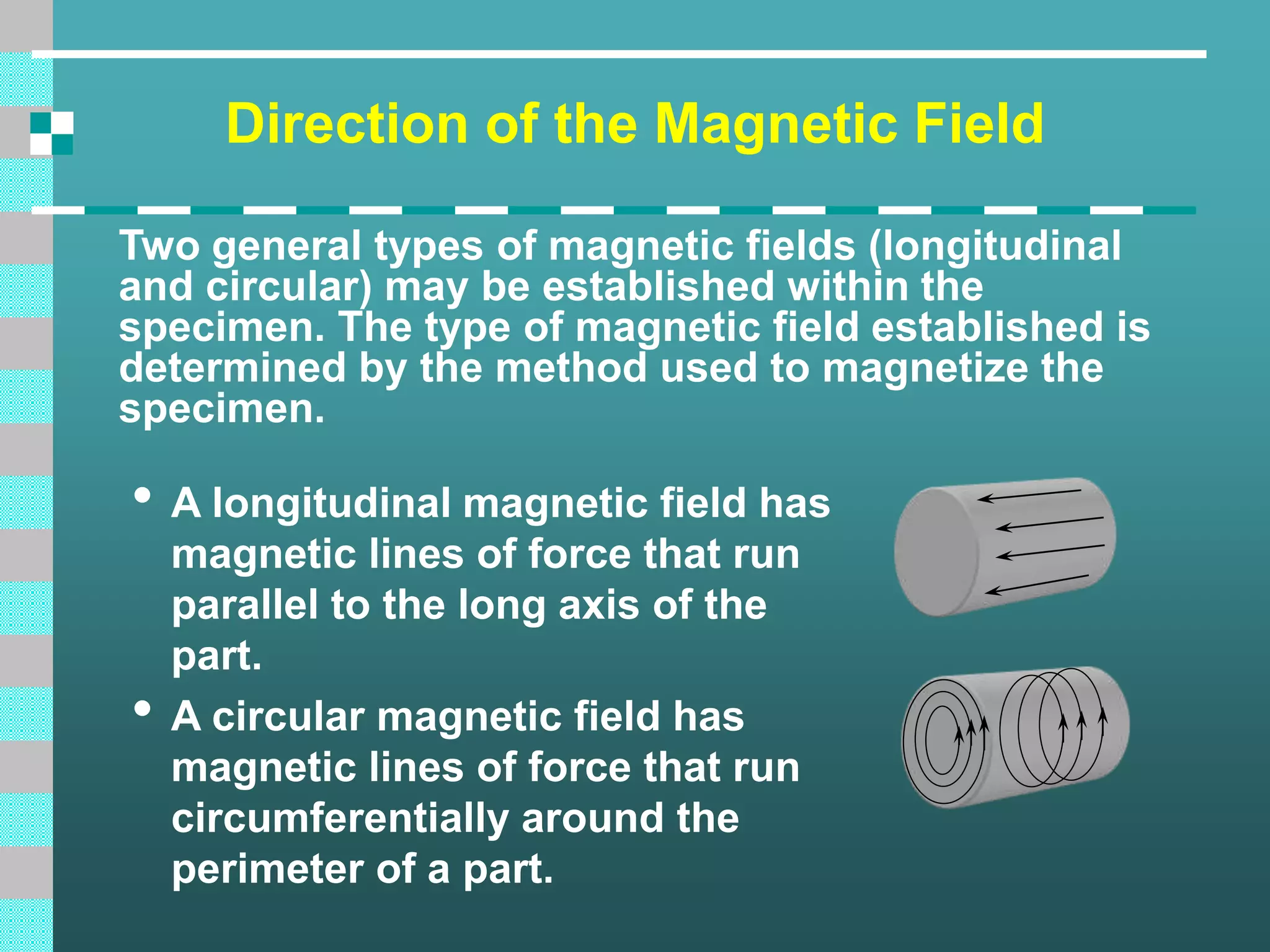 Direction of the Magnetic Field
Two general types of magnetic fields (longitudinal
and circular) may be established within the
specimen. The type of magnetic field established is
determined by the method used to magnetize the
specimen.
• A longitudinal magnetic field has
magnetic lines of force that run
parallel to the long axis of the
part.
• A circular magnetic field has
magnetic lines of force that run
circumferentially around the
perimeter of a part.
 