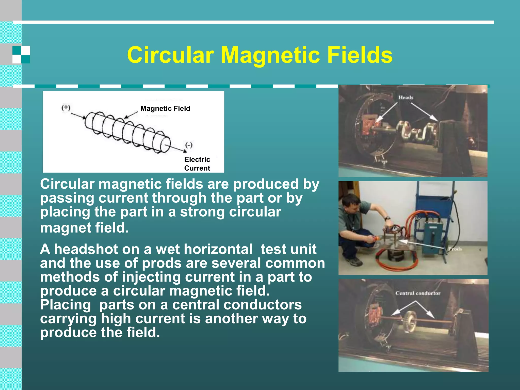 Circular Magnetic Fields
Circular magnetic fields are produced by
passing current through the part or by
placing the part in a strong circular
magnet field.
A headshot on a wet horizontal test unit
and the use of prods are several common
methods of injecting current in a part to
produce a circular magnetic field.
Placing parts on a central conductors
carrying high current is another way to
produce the field.
Magnetic Field
Electric
Current
 