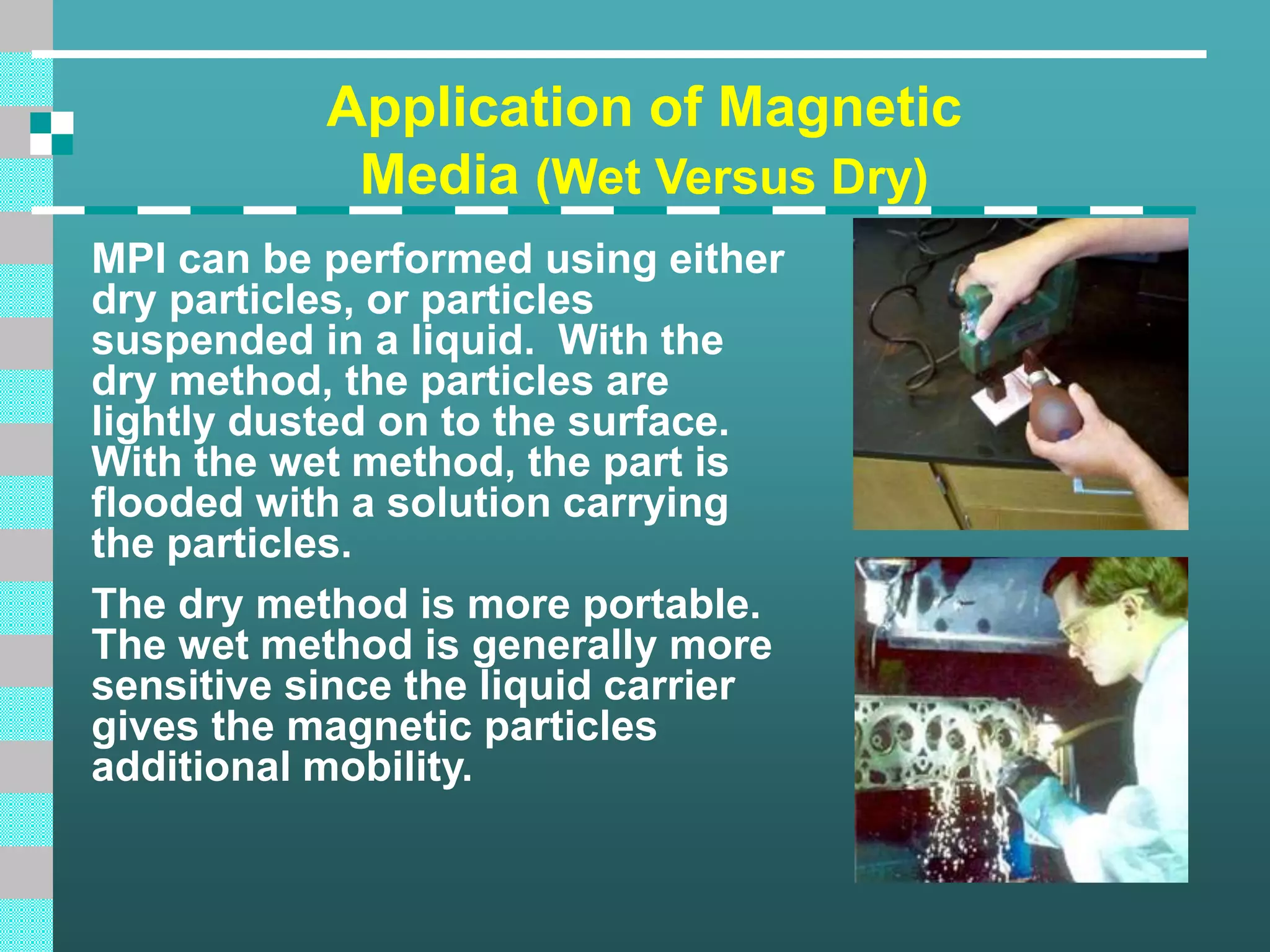 Application of Magnetic
Media (Wet Versus Dry)
MPI can be performed using either
dry particles, or particles
suspended in a liquid. With the
dry method, the particles are
lightly dusted on to the surface.
With the wet method, the part is
flooded with a solution carrying
the particles.
The dry method is more portable.
The wet method is generally more
sensitive since the liquid carrier
gives the magnetic particles
additional mobility.
 