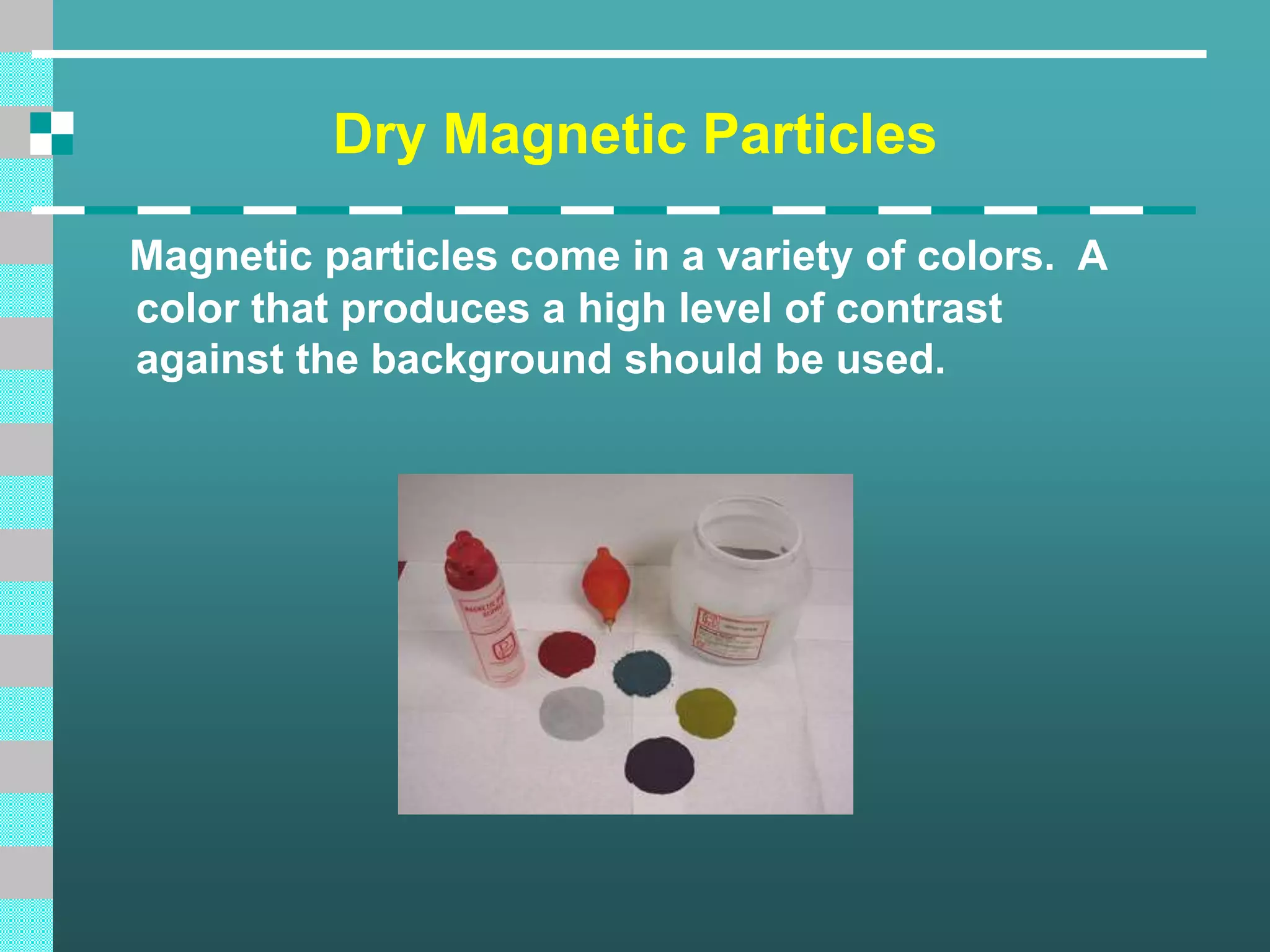 Dry Magnetic Particles
Magnetic particles come in a variety of colors. A
color that produces a high level of contrast
against the background should be used.
 