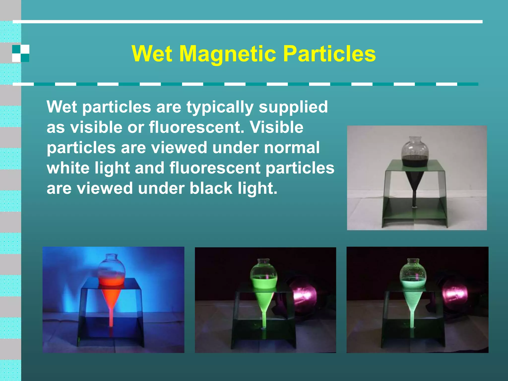 Wet Magnetic Particles
Wet particles are typically supplied
as visible or fluorescent. Visible
particles are viewed under normal
white light and fluorescent particles
are viewed under black light.
 