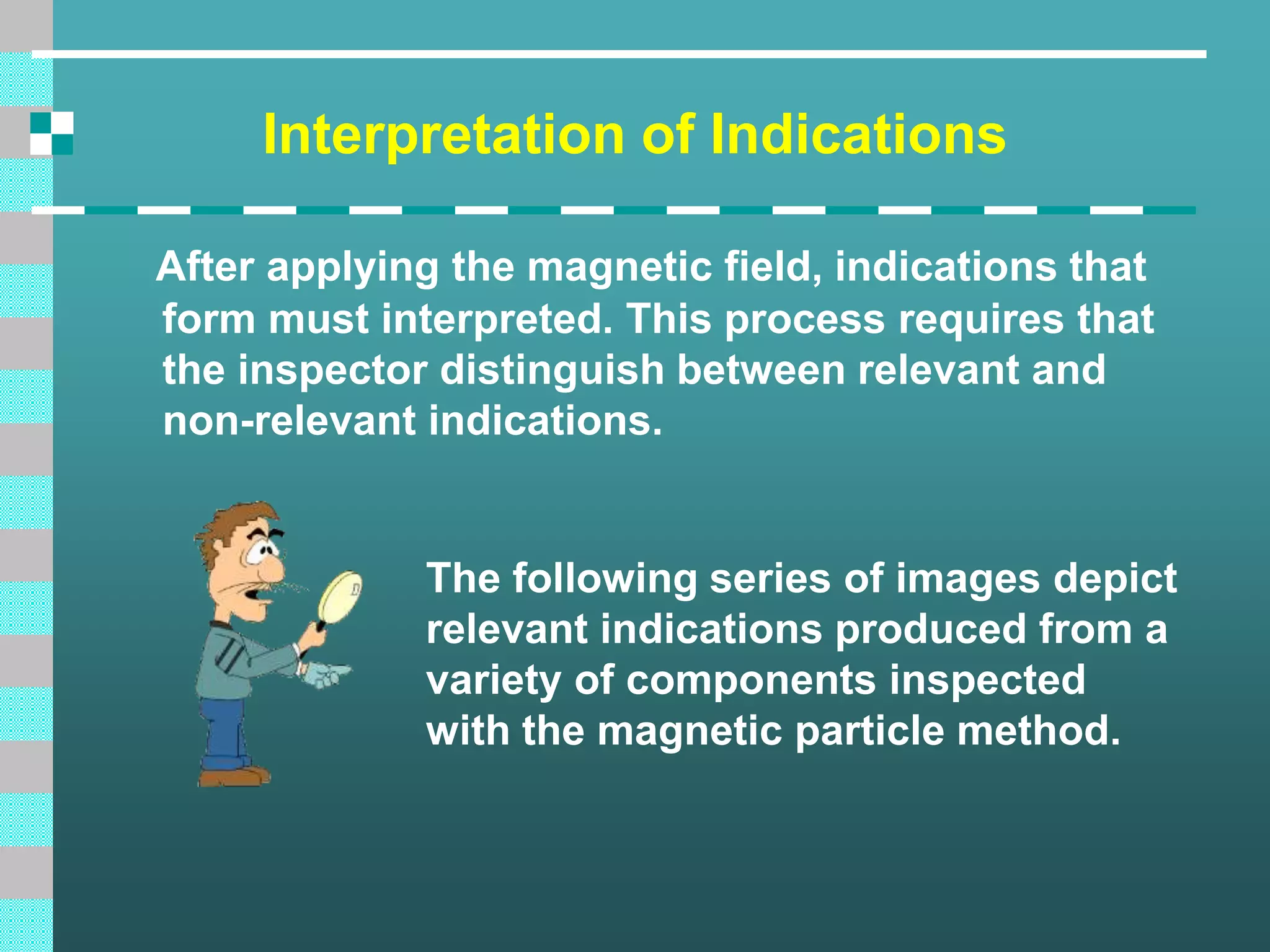 Interpretation of Indications
After applying the magnetic field, indications that
form must interpreted. This process requires that
the inspector distinguish between relevant and
non-relevant indications.
The following series of images depict
relevant indications produced from a
variety of components inspected
with the magnetic particle method.
 