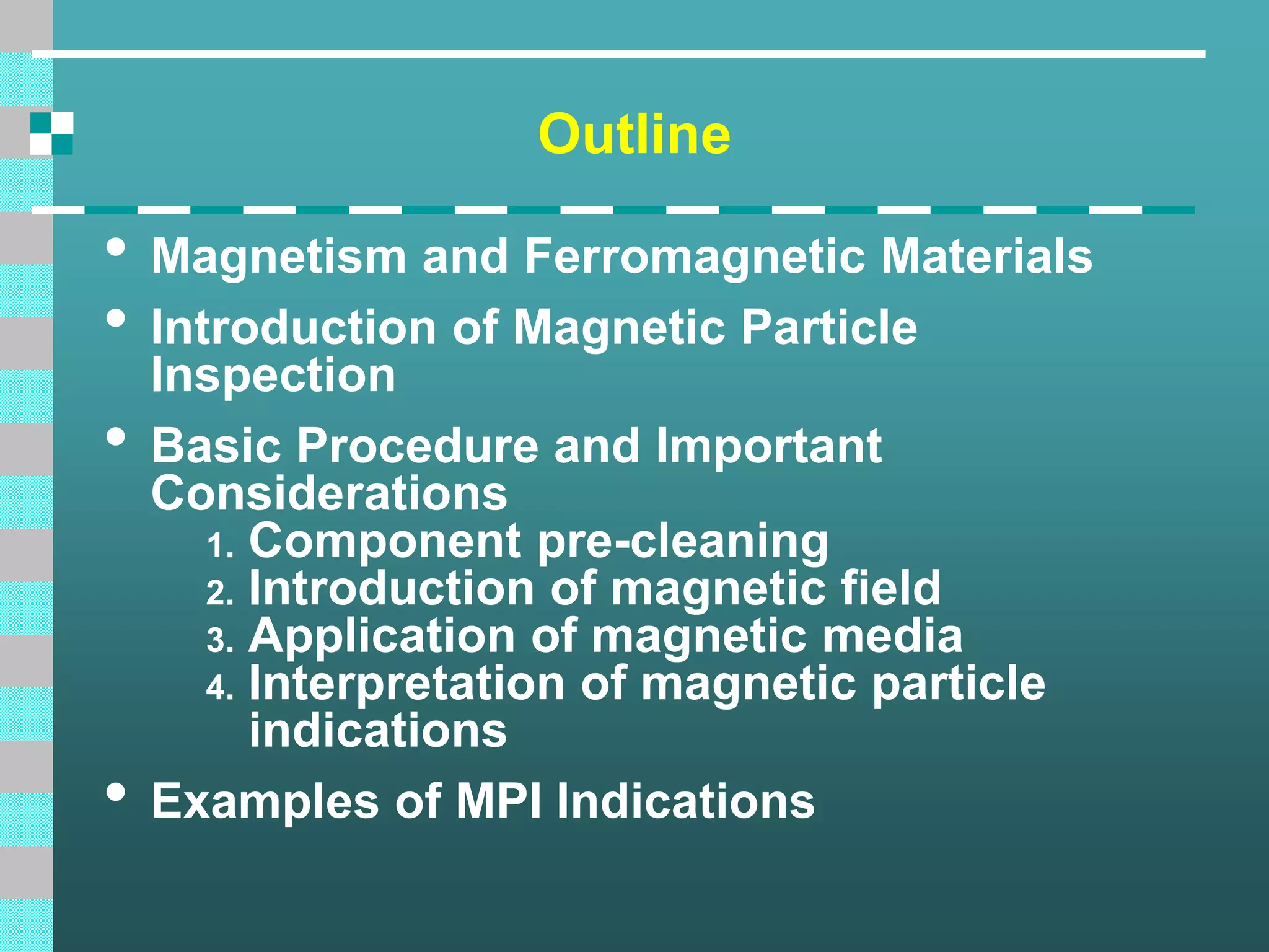 Outline
• Magnetism and Ferromagnetic Materials
• Introduction of Magnetic Particle
Inspection
• Basic Procedure and Important
Considerations
1. Component pre-cleaning
2. Introduction of magnetic field
3. Application of magnetic media
4. Interpretation of magnetic particle
indications
• Examples of MPI Indications
 