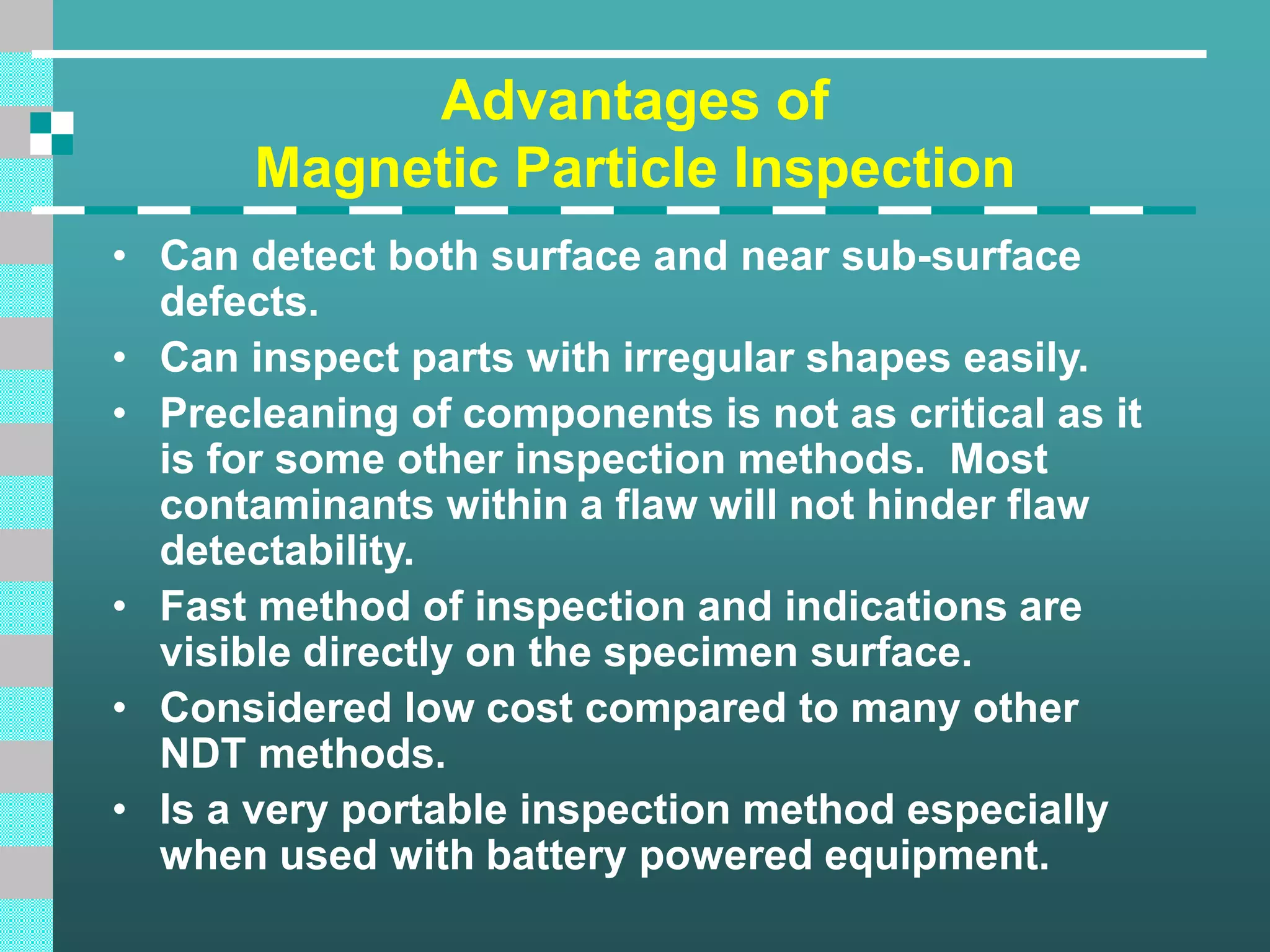 Advantages of
Magnetic Particle Inspection
• Can detect both surface and near sub-surface
defects.
• Can inspect parts with irregular shapes easily.
• Precleaning of components is not as critical as it
is for some other inspection methods. Most
contaminants within a flaw will not hinder flaw
detectability.
• Fast method of inspection and indications are
visible directly on the specimen surface.
• Considered low cost compared to many other
NDT methods.
• Is a very portable inspection method especially
when used with battery powered equipment.
 