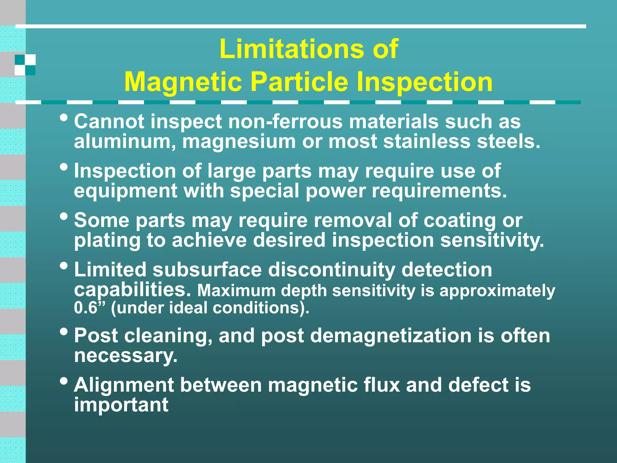 Limitations of
Magnetic Particle Inspection
•Cannot inspect non-ferrous materials such as
aluminum, magnesium or most stainless steels.
•Inspection of large parts may require use of
equipment with special power requirements.
•Some parts may require removal of coating or
plating to achieve desired inspection sensitivity.
•Limited subsurface discontinuity detection
capabilities. Maximum depth sensitivity is approximately
0.6” (under ideal conditions).
•Post cleaning, and post demagnetization is often
necessary.
•Alignment between magnetic flux and defect is
important
 