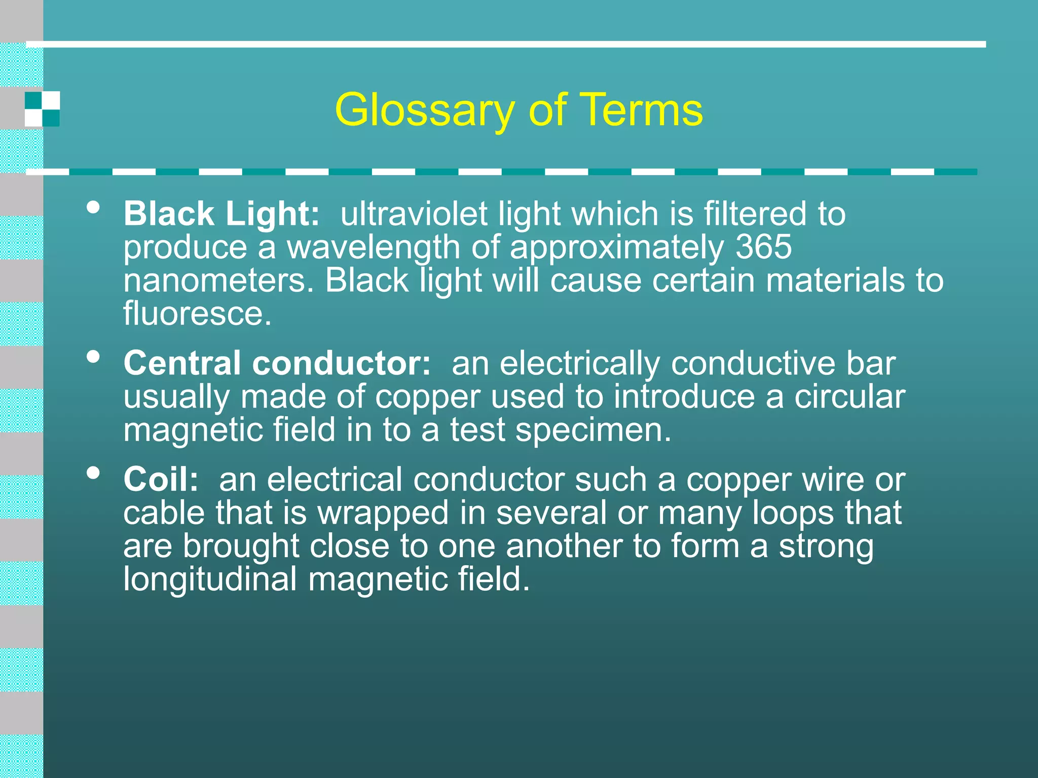 Glossary of Terms
• Black Light: ultraviolet light which is filtered to
produce a wavelength of approximately 365
nanometers. Black light will cause certain materials to
fluoresce.
• Central conductor: an electrically conductive bar
usually made of copper used to introduce a circular
magnetic field in to a test specimen.
• Coil: an electrical conductor such a copper wire or
cable that is wrapped in several or many loops that
are brought close to one another to form a strong
longitudinal magnetic field.
 