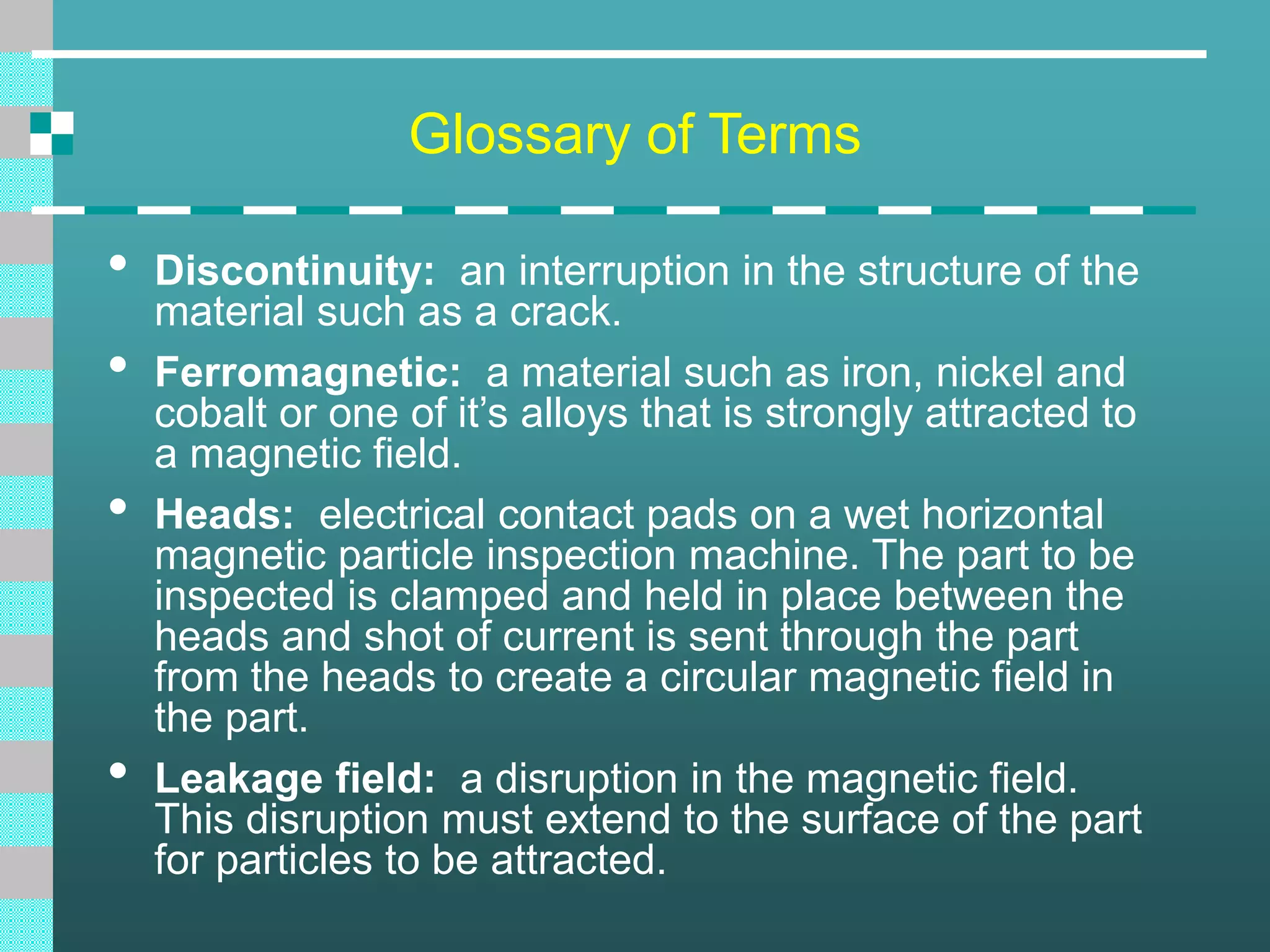 Glossary of Terms
• Discontinuity: an interruption in the structure of the
material such as a crack.
• Ferromagnetic: a material such as iron, nickel and
cobalt or one of it’s alloys that is strongly attracted to
a magnetic field.
• Heads: electrical contact pads on a wet horizontal
magnetic particle inspection machine. The part to be
inspected is clamped and held in place between the
heads and shot of current is sent through the part
from the heads to create a circular magnetic field in
the part.
• Leakage field: a disruption in the magnetic field.
This disruption must extend to the surface of the part
for particles to be attracted.
 
