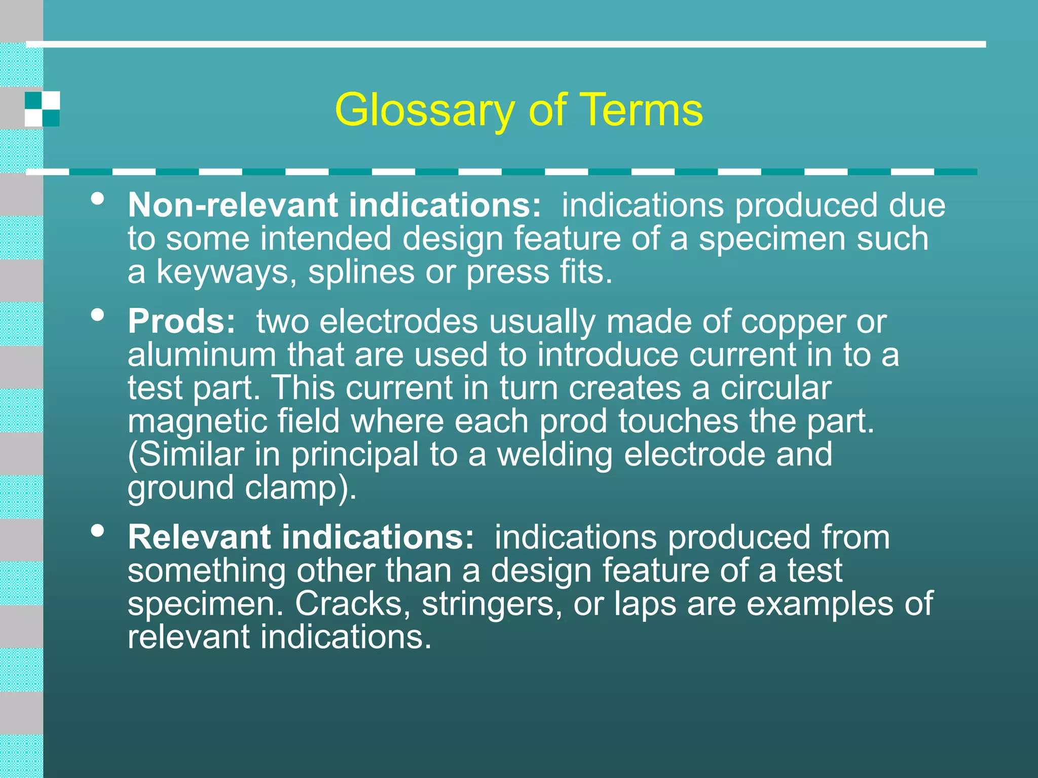 Glossary of Terms
• Non-relevant indications: indications produced due
to some intended design feature of a specimen such
a keyways, splines or press fits.
• Prods: two electrodes usually made of copper or
aluminum that are used to introduce current in to a
test part. This current in turn creates a circular
magnetic field where each prod touches the part.
(Similar in principal to a welding electrode and
ground clamp).
• Relevant indications: indications produced from
something other than a design feature of a test
specimen. Cracks, stringers, or laps are examples of
relevant indications.
 