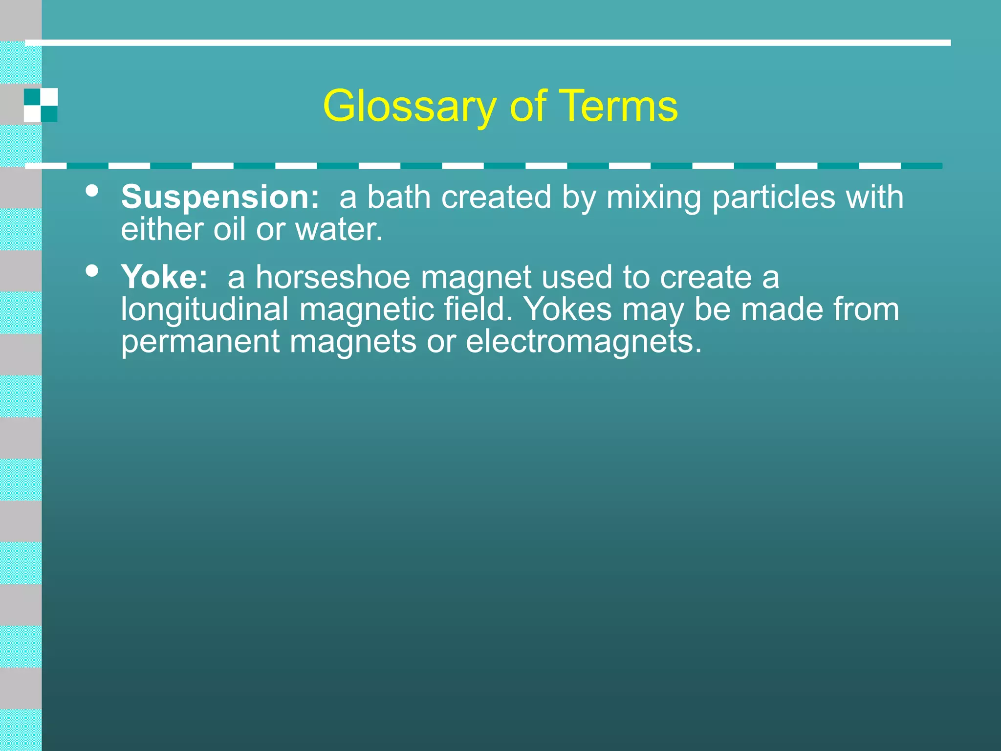 Glossary of Terms
• Suspension: a bath created by mixing particles with
either oil or water.
• Yoke: a horseshoe magnet used to create a
longitudinal magnetic field. Yokes may be made from
permanent magnets or electromagnets.
 