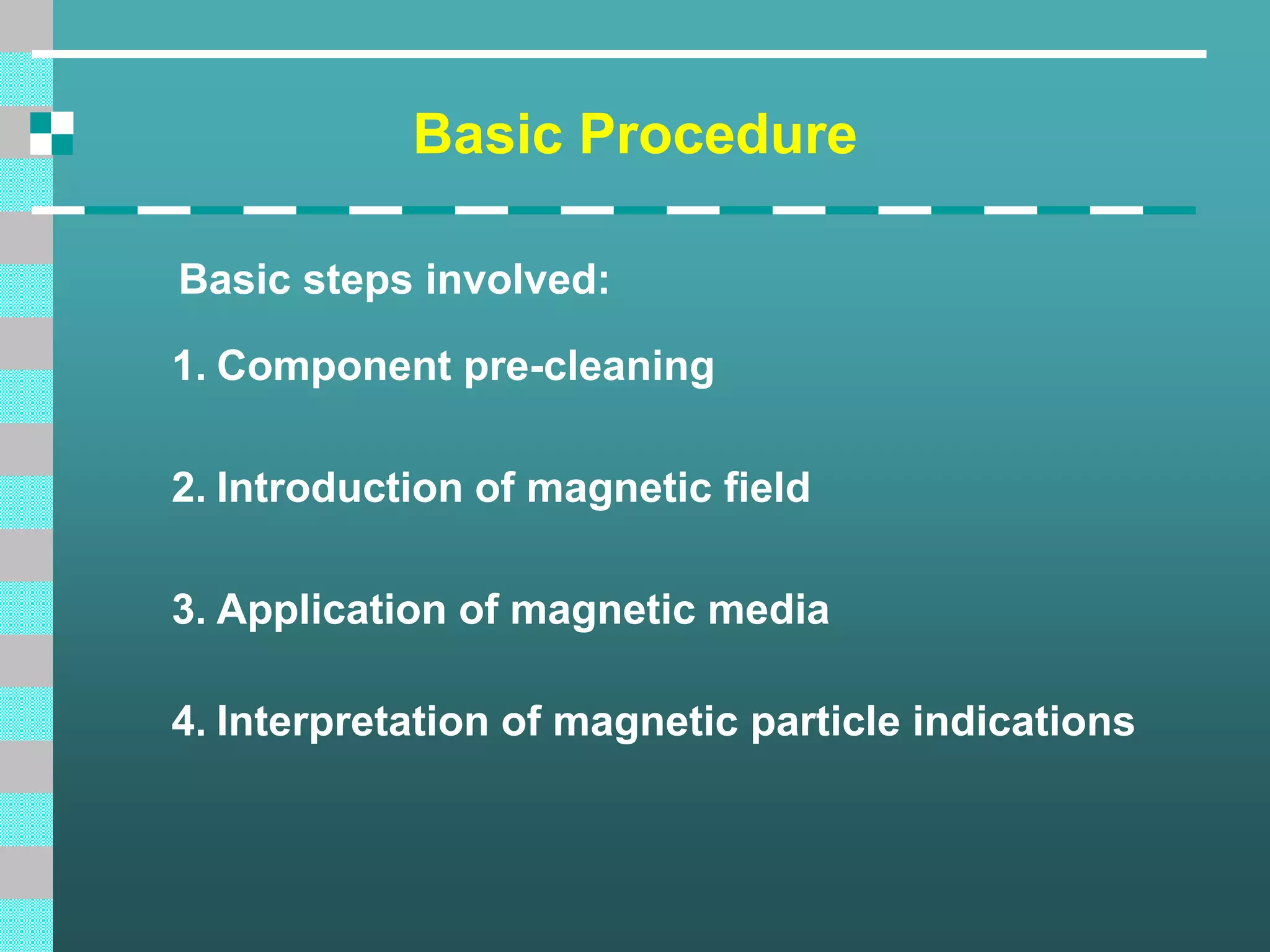 Basic Procedure
Basic steps involved:
1. Component pre-cleaning
2. Introduction of magnetic field
3. Application of magnetic media
4. Interpretation of magnetic particle indications
 