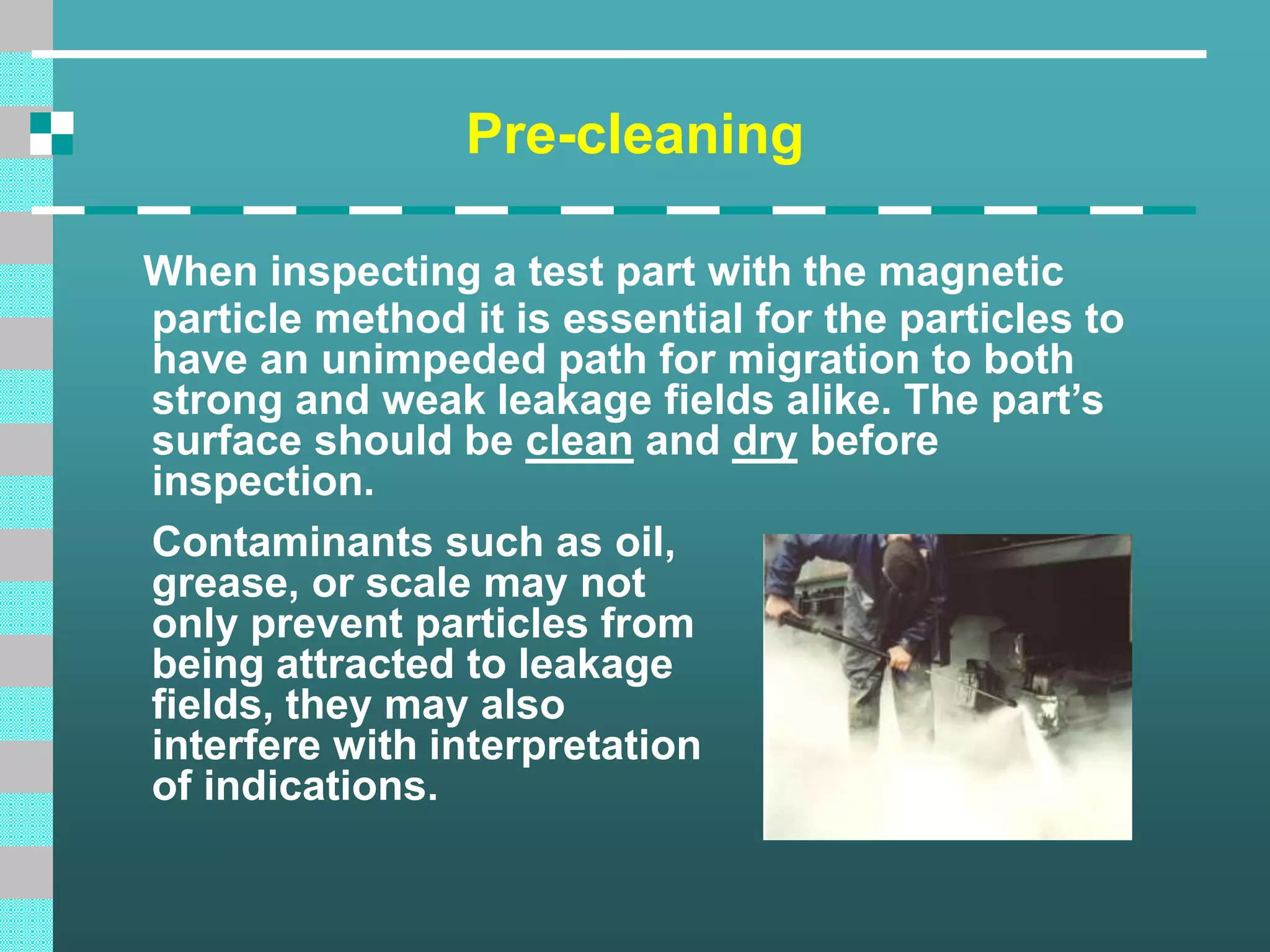 Pre-cleaning
When inspecting a test part with the magnetic
particle method it is essential for the particles to
have an unimpeded path for migration to both
strong and weak leakage fields alike. The part’s
surface should be clean and dry before
inspection.
Contaminants such as oil,
grease, or scale may not
only prevent particles from
being attracted to leakage
fields, they may also
interfere with interpretation
of indications.
 