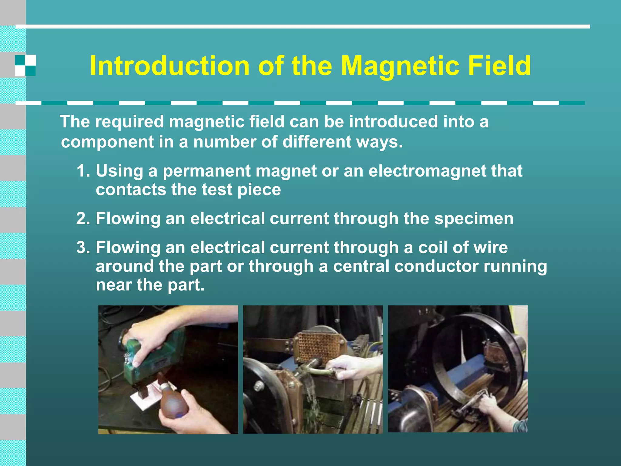Introduction of the Magnetic Field
The required magnetic field can be introduced into a
component in a number of different ways.
1. Using a permanent magnet or an electromagnet that
contacts the test piece
2. Flowing an electrical current through the specimen
3. Flowing an electrical current through a coil of wire
around the part or through a central conductor running
near the part.
 