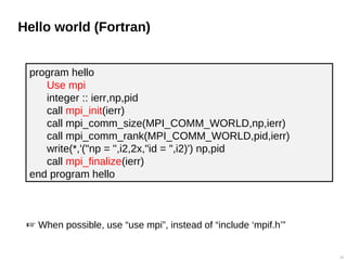 Hello world (Fortran)
10
program hello
Use mpi
integer :: ierr,np,pid
call mpi_init(ierr)
call mpi_comm_size(MPI_COMM_WORLD,np,ierr)
call mpi_comm_rank(MPI_COMM_WORLD,pid,ierr)
write(*,'("np = ",i2,2x,"id = ",i2)') np,pid
call mpi_finalize(ierr)
end program hello
 When possible, use “use mpi”, instead of “include ‘mpif.h’”
 